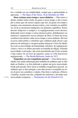112 Beneficência Social
tar a verdade em sua simplicidade, sempre que a oportunidade se
apresente. — The Signs of the Times, 16 de Setembro de 1886.
Deus reclama nosso tempo e nosso dinheiro — Não temos o
direito, minhas irmãs cristãs, de gastar o nosso tempo, e dar o exem-
plo a outras que são menos capazes que nós, de gastar seu tempo e
energias com ornamentos desnecessários, com vestuário ou mobiliá-
rio, ou de se mostrarem indulgentes em alimentos supérfluos. Temos
deveres religiosos a cumprir, e se negligenciarmos esses deveres,
dedicando nosso tempo a coisas desnecessárias, definharemos no
intelecto e separaremos nossas afeições de Deus. O Autor de nossa
existência tem direitos sobre nosso tempo e nosso dinheiro. Ele tem
ao nosso redor pobres e sofredores que o dinheiro pode aliviar e que
palavras de animação e coragem podem abençoar. Cristo Se identi-
fica com as necessidades da humanidade sofredora. Se negligenciais
visitar a viúva e os órfãos provados na fornalha da aflição, sofrendo
necessidades e privações, não estais percebendo que Cristo assinala
o fato contra vós no livro de registros, como se a Ele houvésseis
negligenciado. — The Health Reformer, Junho de 1873.
Empenhai-vos em evangelismo pessoal — Uma direta neces-
sidade está sendo enfrentada pelo trabalho de mulheres que se têm
dado ao Senhor e se têm dedicado a ajudar um povo necessitado,
ferido pelo pecado. Deve fazer-se trabalho evangelístico pessoal. As
mulheres que se têm entregue a esta obra levam o evangelho aos la-
res do povo nos caminhos e valados. Elas lêem e explicam a Palavra
a famílias, orando com elas, cuidando dos enfermos e aliviando suas
necessidades temporais. — Testimonies for the Church 6:118.[149]
 