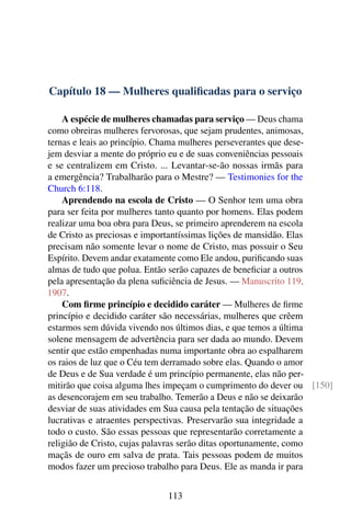Capítulo 18 — Mulheres qualificadas para o serviço
A espécie de mulheres chamadas para serviço — Deus chama
como obreiras mulheres fervorosas, que sejam prudentes, animosas,
ternas e leais ao princípio. Chama mulheres perseverantes que dese-
jem desviar a mente do próprio eu e de suas conveniências pessoais
e se centralizem em Cristo. ... Levantar-se-ão nossas irmãs para
a emergência? Trabalharão para o Mestre? — Testimonies for the
Church 6:118.
Aprendendo na escola de Cristo — O Senhor tem uma obra
para ser feita por mulheres tanto quanto por homens. Elas podem
realizar uma boa obra para Deus, se primeiro aprenderem na escola
de Cristo as preciosas e importantíssimas lições de mansidão. Elas
precisam não somente levar o nome de Cristo, mas possuir o Seu
Espírito. Devem andar exatamente como Ele andou, purificando suas
almas de tudo que polua. Então serão capazes de beneficiar a outros
pela apresentação da plena suficiência de Jesus. — Manuscrito 119,
1907.
Com firme princípio e decidido caráter — Mulheres de firme
princípio e decidido caráter são necessárias, mulheres que crêem
estarmos sem dúvida vivendo nos últimos dias, e que temos a última
solene mensagem de advertência para ser dada ao mundo. Devem
sentir que estão empenhadas numa importante obra ao espalharem
os raios de luz que o Céu tem derramado sobre elas. Quando o amor
de Deus e de Sua verdade é um princípio permanente, elas não per-
mitirão que coisa alguma lhes impeçam o cumprimento do dever ou [150]
as desencorajem em seu trabalho. Temerão a Deus e não se deixarão
desviar de suas atividades em Sua causa pela tentação de situações
lucrativas e atraentes perspectivas. Preservarão sua integridade a
todo o custo. São essas pessoas que representarão corretamente a
religião de Cristo, cujas palavras serão ditas oportunamente, como
maçãs de ouro em salva de prata. Tais pessoas podem de muitos
modos fazer um precioso trabalho para Deus. Ele as manda ir para
113
 