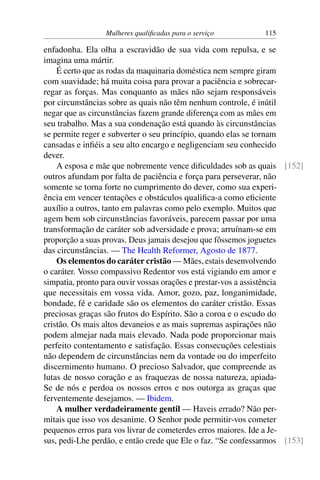 Mulheres qualificadas para o serviço 115
enfadonha. Ela olha a escravidão de sua vida com repulsa, e se
imagina uma mártir.
É certo que as rodas da maquinaria doméstica nem sempre giram
com suavidade; há muita coisa para provar a paciência e sobrecar-
regar as forças. Mas conquanto as mães não sejam responsáveis
por circunstâncias sobre as quais não têm nenhum controle, é inútil
negar que as circunstâncias fazem grande diferença com as mães em
seu trabalho. Mas a sua condenação está quando às circunstâncias
se permite reger e subverter o seu princípio, quando elas se tornam
cansadas e infiéis a seu alto encargo e negligenciam seu conhecido
dever.
A esposa e mãe que nobremente vence dificuldades sob as quais [152]
outros afundam por falta de paciência e força para perseverar, não
somente se torna forte no cumprimento do dever, como sua experi-
ência em vencer tentações e obstáculos qualifica-a como eficiente
auxílio a outros, tanto em palavras como pelo exemplo. Muitos que
agem bem sob circunstâncias favoráveis, parecem passar por uma
transformação de caráter sob adversidade e prova; arruínam-se em
proporção a suas provas. Deus jamais desejou que fôssemos joguetes
das circunstâncias. — The Health Reformer, Agosto de 1877.
Os elementos do caráter cristão — Mães, estais desenvolvendo
o caráter. Vosso compassivo Redentor vos está vigiando em amor e
simpatia, pronto para ouvir vossas orações e prestar-vos a assistência
que necessitais em vossa vida. Amor, gozo, paz, longanimidade,
bondade, fé e caridade são os elementos do caráter cristão. Essas
preciosas graças são frutos do Espírito. São a coroa e o escudo do
cristão. Os mais altos devaneios e as mais supremas aspirações não
podem almejar nada mais elevado. Nada pode proporcionar mais
perfeito contentamento e satisfação. Essas consecuções celestiais
não dependem de circunstâncias nem da vontade ou do imperfeito
discernimento humano. O precioso Salvador, que compreende as
lutas de nosso coração e as fraquezas de nossa natureza, apiada-
Se de nós e perdoa os nossos erros e nos outorga as graças que
ferventemente desejamos. — Ibidem.
A mulher verdadeiramente gentil — Haveis errado? Não per-
mitais que isso vos desanime. O Senhor pode permitir-vos cometer
pequenos erros para vos livrar de cometerdes erros maiores. Ide a Je-
sus, pedi-Lhe perdão, e então crede que Ele o faz. “Se confessarmos [153]
 