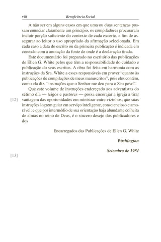 viii Beneficência Social
A não ser em alguns casos em que uma ou duas sentenças pos-
sam enunciar claramente um princípio, os compiladores procuraram
incluir porção suficiente do contexto de cada excerto, a fim de as-
segurar ao leitor o uso apropriado da afirmação selecionada. Em
cada caso a data do escrito ou da primeira publicação é indicada em
conexão com a anotação da fonte de onde é a declaração tirada.
Este documentário foi preparado no escritório das publicações
de Ellen G. White pelos que têm a responsabilidade do cuidado e
publicação do seus escritos. A obra foi feita em harmonia com as
instruções da Sra. White a esses responsáveis em prover “quanto às
publicações de compilações de meus manuscritos”, pois eles contêm,
como ela diz, “instruções que o Senhor me deu para o Seu povo”.
Que este volume de instruções endereçado aos adventistas do
sétimo dia — leigos e pastores — possa encorajar a igreja a tirar
vantagem das oportunidades em ministrar entre vizinhos; que suas[12]
instruções logrem guiar em serviço inteligente, consciencioso e amo-
rável; e que por intermédio de sua orientação haja abundante colheita
de almas no reino de Deus, é o sincero desejo dos publicadores e
dos
Encarregados das Publicações de Ellen G. White
Washington
Setembro de 1951
[13]
 