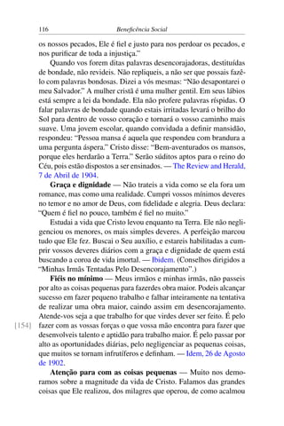 116 Beneficência Social
os nossos pecados, Ele é fiel e justo para nos perdoar os pecados, e
nos purificar de toda a injustiça.”
Quando vos forem ditas palavras desencorajadoras, destituídas
de bondade, não revideis. Não repliqueis, a não ser que possais fazê-
lo com palavras bondosas. Dizei a vós mesmas: “Não desapontarei o
meu Salvador.” A mulher cristã é uma mulher gentil. Em seus lábios
está sempre a lei da bondade. Ela não profere palavras ríspidas. O
falar palavras de bondade quando estais irritadas levará o brilho do
Sol para dentro de vosso coração e tornará o vosso caminho mais
suave. Uma jovem escolar, quando convidada a definir mansidão,
respondeu: “Pessoa mansa é aquela que respondeu com brandura a
uma pergunta áspera.” Cristo disse: “Bem-aventurados os mansos,
porque eles herdarão a Terra.” Serão súditos aptos para o reino do
Céu, pois estão dispostos a ser ensinados. — The Review and Herald,
7 de Abril de 1904.
Graça e dignidade — Não trateis a vida como se ela fora um
romance, mas como uma realidade. Cumpri vossos mínimos deveres
no temor e no amor de Deus, com fidelidade e alegria. Deus declara:
“Quem é fiel no pouco, também é fiel no muito.”
Estudai a vida que Cristo levou enquanto na Terra. Ele não negli-
genciou os menores, os mais simples deveres. A perfeição marcou
tudo que Ele fez. Buscai o Seu auxílio, e estareis habilitadas a cum-
prir vossos deveres diários com a graça e dignidade de quem está
buscando a coroa de vida imortal. — Ibidem. (Conselhos dirigidos a
“Minhas Irmãs Tentadas Pelo Desencorajamento”.)
Fiéis no mínimo — Meus irmãos e minhas irmãs, não passeis
por alto as coisas pequenas para fazerdes obra maior. Podeis alcançar
sucesso em fazer pequeno trabalho e falhar inteiramente na tentativa
de realizar uma obra maior, caindo assim em desencorajamento.
Atende-vos seja a que trabalho for que virdes dever ser feito. É pelo
fazer com as vossas forças o que vossa mão encontra para fazer que[154]
desenvolveis talento e aptidão para trabalho maior. É pelo passar por
alto as oportunidades diárias, pelo negligenciar as pequenas coisas,
que muitos se tornam infrutíferos e definham. — Idem, 26 de Agosto
de 1902.
Atenção para com as coisas pequenas — Muito nos demo-
ramos sobre a magnitude da vida de Cristo. Falamos das grandes
coisas que Ele realizou, dos milagres que operou, de como acalmou
 