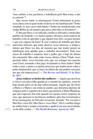 118 Beneficência Social
“tens sofrido, e tens paciência, e trabalhaste pelo Meu nome, e não
te cansaste”?
Que nossas irmãs se interroguem: Como enfrentarei no juízo
essas almas com as quais tenho ou devia ter-me familiarizado? Tenho
estudado os seus casos individuais? Tenho-me familiarizado com
minha Bíblia de tal maneira que possa abrir-lhes as Escrituras?...
É obra por Deus a vós indicada, estudar os delicados e intrincados
padrões de bordado e os muitos pontos obscuros nesta espécie de
trabalho a fim de aprender o que alguém tem feito, ou para mostrar
o que sois capazes de fazer? É esta a espécie de trabalho que Deus
apreciaria fizésseis, que tanto absorve vosso interesse, o tempo e[156]
talento que Deus vos deu, de maneira que não tendes prazer ou
habilitação nem aptidão para o trabalho missionário? Toda essa
classe de trabalho é madeira, feno e palha, que o fogo do último
dia consumirá. Mas onde estão vossas ofertas a Deus? Onde vosso
paciente labor, vosso fervente zelo, que vos coloque em conexão
com Cristo, tomando o Seu jugo, levantando os Seus fardos? Onde
estão o ouro, a prata e as pedras preciosas que tendes posto sobre a
pedra fundamental, que os fogos do último dia não podem consumir,
por que são imperecíveis? — The Review and Herald, 31 de Maio
de 1887.
Jesus conhece os fardos das mulheres — Aquele que devolveu
à viúva o seu único filho quando já a caminho da sepultura, sente-Se
hoje tocado pelos ais da mãe sobrecarregada. Aquele que devolveu
a Maria e a Marta o seu irmão já sepulto, que derramou lágrimas de
simpatia junto à sepultura de Lázaro, que perdoou a Maria Madalena,
que não esqueceu Sua mãe quando em agonia estava suspenso na
cruz, que apareceu às lacrimosas mulheres após Sua ressurreição e
fê-las mensageiras do Salvador ressurreto, dizendo: “Eu vou para o
Meu Pai e vosso Pai, Meu Deus e vosso Deus”, Ele é o melhor amigo
da mulher hoje e sempre está pronto a ajudá-la em suas necessidades
se ela nEle confiar. — The Health Reformer, Agosto de 1887.[157]
 