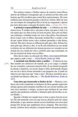 120 Beneficência Social
Nos antigos tempos o Senhor operou de maneira maravilhosa
através de mulheres consagradas que se uniram em Sua obra com
homens que Ele escolhera para serem Seus representantes. Ele usou
mulheres para alcançarem grandes e decisivas vitórias. Mais de uma
vez em tempos de emergência Ele as levou na vanguarda e operou
por meio delas para a salvação de muitas vidas. — Carta 22b, 1911.
A primeira responsabilidade da mãe — A influência da mãe
nunca cessa. É sempre ativa, seja para o bem, seja para o mal; e se
ela espera que sua obra resista ao teste do juízo, deve pôr em Deus
sua confiança e trabalhar tendo em vista a Sua glória. Seu primeiro
dever é para com os filhos, buscando moldar-lhes o caráter a fim
de que sejam felizes nesta vida e tenham garantida a vida futura,
imortal. Não deve deixar-se influenciar pelo que a Sra. Fulana faz,
nem pelo que observa a Sra. A ou B com referência ao seu modo
excêntrico de ser, diferente das demais pessoas no vestuário ou no
arranjo da casa, tendo em vista o conforto antes que ostentação, ou
em sua maneira de tratar com os filhos.
Deus deu às mães, na educação dos filhos, uma responsabilidade
que supera a tudo o mais. — Good Health, Junho de 1880.
A sociedade tem direitos sobre a mulher — É direito da mu-
lher atender aos interesses do marido, ter a seu cargo o cuidado[159]
do seu vestuário, e procurar torná-lo feliz. É seu direito progredir
na mente e maneiras, ser social, alegre e feliz, derramando alegria
em seu lar e dessa forma tornando-o um pequeno céu. E pode ter
interesse por algo mais que “mim e meu”. Ela deve considerar que a
sociedade tem direitos sobre ela. — The Health Reformer, Junho de
1873.
Uma obra que transcende os limites do lar — Homens e mu-
lheres não estão cumprindo os desígnios de Deus quando expressam
afeição apenas pelos próprios membros do seu círculo familiar, por
seus ricos parentes e amigos, ao passo que excluem de seu amor
aqueles que poderiam confortar e abençoar pelo aliviar-lhes as ne-
cessidades. ...
Quando o Senhor nos manda fazer o bem a outros fora de nosso
lar, Ele não pretende com isso que nossas afeições pelo lar sejam
diminuídas, e que amemos menos nossos familiares ou nosso país
porque Ele deseje que ampliemos nossa simpatia. Não devemos,
porém, confinar nossa afeição e simpatia dentro de quatro paredes,
 