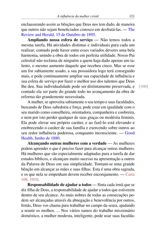 A influência da mulher cristã 121
enclausurando assim as bênçãos que Deus nos tem dado, de maneira
que outros não sejam beneficiados conosco em desfrutá-las. — The
Review and Herald, 15 de Outubro de 1895.
Ampliando nossa esfera de serviço — Não temos todos a
mesma tarefa. Há atividades distintas e individuais para cada um
realizar; contudo pode haver entre esses variados deveres uma bela
harmonia, unindo a obra de todos em perfeita utilidade. Nosso Pai
celestial não reclama de ninguém a quem haja dado apenas um ta-
lento, o mesmo aumento daquele que recebeu cinco. Mas se esse
um for sabiamente usado, a sua possuidora logo terá conseguido
mais, e pode continuamente ampliar sua capacidade de influência e
sua esfera de serviço por fazer o melhor uso dos talentos que Deus
lhe deu. Sua individualidade pode ser distintamente preservada, e [160]
contudo ela ser parte do grande todo no avançamento da obra de
reforma tão grandemente necessitada.
A mulher, se aproveita sabiamente o seu tempo e suas faculdades,
buscando de Deus sabedoria e força, pode estar em igualdade com o
seu marido como conselheira, orientadora, companheira e coobreira,
e nem por isto perder qualquer de suas graças ou modéstia feminis.
Ela pode elevar seu próprio caráter, e ao fazê-lo está elevando e
enobrecendo o caráter de sua família e exercendo sobre outros ao
seu redor influência poderosa, conquanto inconsciente. — Good
Health, Junho de 1880.
Alcançando outras mulheres com a verdade — As mulheres
podem aprender o que é preciso fazer para alcançar outras mulheres.
Há mulheres que são especialmente adaptadas para a tarefa de dar
estudos bíblicos, e alcançam muito sucesso na apresentação a outros
da Palavra de Deus em sua simplicidade. Tornam-se uma grande
bênção em alcançar as mães e suas filhas. Esta é uma obra sagrada,
e os que nela se empenham devem receber encorajamento. — Carta
108, 1910.
Responsabilidade de ajudar a todos — Sinta cada irmã que se
diz filha de Deus, a responsabilidade de ajudar a todos que estiverem
dentro de seu alcance. As mais nobres de todas as consecuções po-
dem ser alcançadas através da abnegação e benevolência por outros.
Irmãs, Deus vos chama para trabalhar no campo da seara, ajudando
a reunir os molhos. ... Nos vários ramos do trabalho missionário
doméstico, a mulher modesta, inteligente, pode usar suas faculda-
 