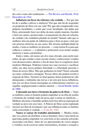 122 Beneficência Social
des com o mais alto rendimento. — The Review and Herald, 10 de
Dezembro de 1914.[161]
Influência em favor da reforma e da verdade — Por que não
há de a mulher cultivar o intelecto? Por que não há de responder
ao propósito de Deus em sua vida? Por que não compreender suas
próprias faculdades, e sentir que essas faculdades são dadas por
Deus, procurando fazer uso delas da mais ampla maneira, fazendo
o bem aos outros, promovendo o avançamento da obra de reforma,
da verdade e da verdadeira piedade no mundo? Satanás sabe que as
mulheres têm um poder de influência para o bem ou para o mal; por
isto procura alistá-las na sua causa. Ele inventa multiplicidade de
modas, e tenta as mulheres no presente — como tentou Eva para que
colhesse e comesse — a adotarem e praticarem essas modas sempre
mutáveis e nunca satisfatórias.
Irmãs e mães, nós temos um alvo mais elevado, uma tarefa mais
nobre, do que estudar a mais recente moda e confeccionar vestidos
com desnecessários adornos a fim de fazer face às exigências deste
moderno Moloque. Podemos tornar-nos suas escravas e sacrificar
sobre seu altar nossa própria felicidade e a felicidade presente e
futura de nossos filhos. Mas que ganhamos no final? Temos semeado
na carne; ceifaremos corrupção. Nossas obras não podem resistir à
inspeção de Deus. Veremos no final quantas almas poderiam ter sido
abençoadas e redimidas das trevas e do erro por nossa influência,
mas em vez disso foram encorajadas ao exibicionismo exterior e ao
orgulho, negligenciando o adorno interior. — Good Health, Junho
de 1880.
Colocando nos lares o fermento da palavra de Deus — Tanto
as mulheres como os homens podem empenhar-se na obra de ocultar
o fermento da verdade onde ele possa agir e tornar-se manifesto. ...
Mulheres discretas e humildes podem fazer boa obra na exposição da
verdade ao povo em seus lares. A Palavra de Deus assim explanada
iniciará sua obra de levedação e por sua influência todas as famílias[162]
serão convertidas à verdade. — Carta 86, 1907.
Nunca se cansar do trabalho missionário — Minhas irmãs,
não vos canseis de distribuir a nossa literatura. Esta é uma tarefa na
qual todas podeis empenhar-vos com êxito se tão-somente estiverdes
associadas com Deus. Antes de vos aproximardes de vossos amigos
e vizinhos ou de escrever cartas missionárias, levantai o coração a
 