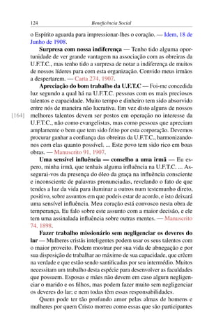 124 Beneficência Social
o Espírito aguarda para impressionar-lhes o coração. — Idem, 18 de
Junho de 1908.
Surpresa com nossa indiferença — Tenho tido alguma opor-
tunidade de ver grande vantagem na associação com as obreiras da
U.F.T.C., mas tenho tido a surpresa de notar a indiferença de muitos
de nossos líderes para com esta organização. Convido meus irmãos
a despertarem. — Carta 274, 1907.
Apreciação do bom trabalho da U.F.T.C — Foi-me concedida
luz segundo a qual há na U.F.T.C. pessoas com os mais preciosos
talentos e capacidade. Muito tempo e dinheiro tem sido absorvido
entre nós de maneira não lucrativa. Em vez disto alguns de nossos
melhores talentos devem ser postos em operação no interesse da[164]
U.F.T.C., não como evangelistas, mas como pessoas que apreciam
amplamente o bem que tem sido feito por esta corporação. Devemos
procurar ganhar a confiança das obreiras da U.F.T.C., harmonizando-
nos com elas quanto possível. ... Este povo tem sido rico em boas
obras. — Manuscrito 91, 1907.
Uma sensível influência — conselho a uma irmã — Eu es-
pero, minha irmã, que tenhais alguma influência na U.F.T.C. ... As-
segurai-vos da presença do óleo da graça na influência consciente
e inconsciente de palavras pronunciadas, revelando o fato de que
tendes a luz da vida para iluminar a outros num testemunho direto,
positivo, sobre assuntos em que podeis estar de acordo, e isto deixará
uma sensível influência. Meu coração está convosco nesta obra de
temperança. Eu falo sobre este assunto com a maior decisão, e ele
tem uma assinalada influência sobre outras mentes. — Manuscrito
74, 1898.
Fazer trabalho missionário sem negligenciar os deveres do
lar — Mulheres cristãs inteligentes podem usar os seus talentos com
o maior proveito. Podem mostrar por sua vida de abnegação e por
sua disposição de trabalhar ao máximo de sua capacidade, que crêem
na verdade e que estão sendo santificadas por seu intermédio. Muitos
necessitam um trabalho desta espécie para desenvolver as faculdades
que possuem. Esposas e mães não devem em caso algum negligen-
ciar o marido e os filhos, mas podem fazer muito sem negligenciar
os deveres do lar; e nem todas têm essas responsabilidades.
Quem pode ter tão profundo amor pelas almas de homens e
mulheres por quem Cristo morreu como essas que são participantes
 