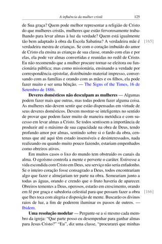 A influência da mulher cristã 125
de Sua graça? Quem pode melhor representar a religião de Cristo
do que mulheres cristãs, mulheres que estão fervorosamente traba-
lhando para levar almas à luz da verdade? Quem está igualmente
tão bem adaptado à obra da Escola Sabatina? A verdadeira mãe é [165]
verdadeira mestra de crianças. Se com o coração imbuído do amor
de Cristo ela ensina as crianças de sua classe, orando com elas e por
elas, ela pode ver almas convertidas e reunidas no redil de Cristo.
Eu não recomendo que a mulher procure tornar-se eleitora ou fun-
cionária pública; mas como missionária, ensinando a verdade por
correspondência epistolar, distribuindo material impresso, conver-
sando com as famílias e orando com as mães e os filhos, ela pode
fazer muito e ser uma bênção. — The Signs of the Times, 16 de
Setembro de 1886.
Deveres domésticos não desculpam as mulheres — Algumas
podem fazer mais que outras, mas todas podem fazer alguma coisa.
As mulheres não devem sentir que estão dispensadas em virtude de
seus deveres domésticos. Devem mostrar-se inteligentes no sentido
de provar que podem fazer muito de maneira metódica e com su-
cesso em levar almas a Cristo. Se todos sentissem a importância de
produzir até o máximo de sua capacidade na obra de Deus, tendo
profundo amor por almas, sentindo sobre si o fardo da obra, cen-
tenas que até aqui têm estado insensíveis e desinteressados, nada
realizando ou quando muito pouco fazendo, estariam empenhados
como obreiros ativos.
Em muitos casos o lixo do mundo tem obstruído os canais da
alma. O egoísmo controla a mente e perverte o caráter. Estivesse a
vida escondida com Cristo em Deus, seu serviço não seria enfadonho.
Se o inteiro coração fosse consagrado a Deus, todos encontrariam
algo que fazer e almejariam ter parte na obra. Semeariam junto a
todas as águas, orando e crendo que o fruto haveria de aparecer.
Obreiros tementes a Deus, operosos, estarão em crescimento, orando
em fé por graça e sabedoria celestial para que possam fazer a obra [166]
que lhes toca com alegria e disposição de mente. Buscarão os divinos
raios de luz, a fim de poderem iluminar os passos de outros. —
Ibidem.
Uma resolução modelar — Pergunte-se a si mesmo cada mem-
bro da igreja: “Que parte posso eu desempenhar para ganhar almas
para Jesus Cristo?” “Eu”, diz uma classe, “procurarei que minhas
 