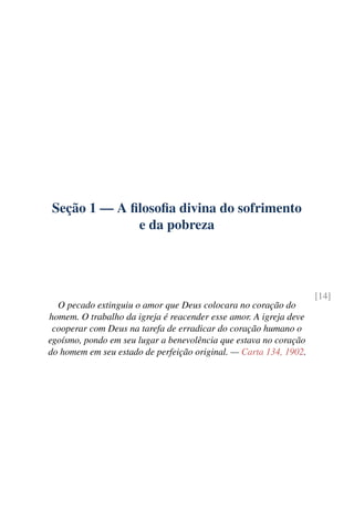 Seção 1 — A filosofia divina do sofrimento
e da pobreza
[14]
O pecado extinguiu o amor que Deus colocara no coração do
homem. O trabalho da igreja é reacender esse amor. A igreja deve
cooperar com Deus na tarefa de erradicar do coração humano o
egoísmo, pondo em seu lugar a benevolência que estava no coração
do homem em seu estado de perfeição original. — Carta 134, 1902.
 