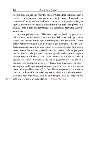 126 Beneficência Social
necessidades sejam tão restritas que nenhum adorno desnecessário
roube os cruzeiros ou centavos na satisfação do orgulho ou da os-
tentação. Consagrar-me-ei a Deus, e os meus desejos de satisfação
egoísta serão mortos antes que germinem e floresçam e produzam
frutos.” Esta é uma boa resolução. Ela agrada ao Salvador que vos
comprou. ...
Alguém poderá dizer: “Não tenho oportunidade de ganhar di-
nheiro, mas dedicar-me-ei a mim mesmo. Educar-me-ei e preparar-
me-ei para que nenhuma oportunidade passe inaproveitada. Tenho
estado sempre ocupado, mas a verdade é que não tenho sentido satis-
fação na maneira em que meu tempo tem sido utilizado. Vejo agora
como nunca dantes que muito do meu tempo tem sido empregado
em fazer nada mais que aquilo que me agrada a mim mesmo. Agora
desejo agradar a Deus, e darei parte do meu tempo ao verdadeiro
serviço do Mestre. Visitarei os enfermos, preparar-me-ei de modo a
ter interesse e simpatia pelos sofredores, e acrescentarei, se possí-
vel, algum auxílio para torná-los mais confortáveis. Por estes meios
posso alcançar-lhes o coração e falar-lhes uma palavra como servo
que sou de Jesus Cristo. Assim posso cultivar a arte de ministrar e
ganhar almas para Jesus.” Podeis admitir que Jesus não dirá: “Bem
está”, a este ramo do ministério? — Carta 12, 1892.[167]
 