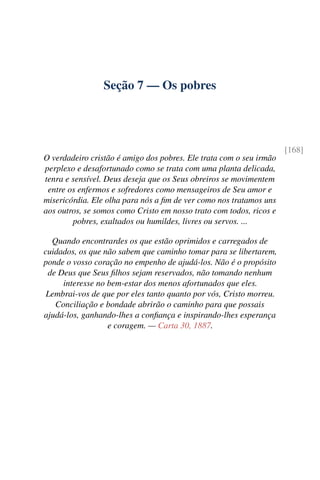 Seção 7 — Os pobres
[168]
O verdadeiro cristão é amigo dos pobres. Ele trata com o seu irmão
perplexo e desafortunado como se trata com uma planta delicada,
tenra e sensível. Deus deseja que os Seus obreiros se movimentem
entre os enfermos e sofredores como mensageiros de Seu amor e
misericórdia. Ele olha para nós a fim de ver como nos tratamos uns
aos outros, se somos como Cristo em nosso trato com todos, ricos e
pobres, exaltados ou humildes, livres ou servos. ...
Quando encontrardes os que estão oprimidos e carregados de
cuidados, os que não sabem que caminho tomar para se libertarem,
ponde o vosso coração no empenho de ajudá-los. Não é o propósito
de Deus que Seus filhos sejam reservados, não tomando nenhum
interesse no bem-estar dos menos afortunados que eles.
Lembrai-vos de que por eles tanto quanto por vós, Cristo morreu.
Conciliação e bondade abrirão o caminho para que possais
ajudá-los, ganhando-lhes a confiança e inspirando-lhes esperança
e coragem. — Carta 30, 1887.
 