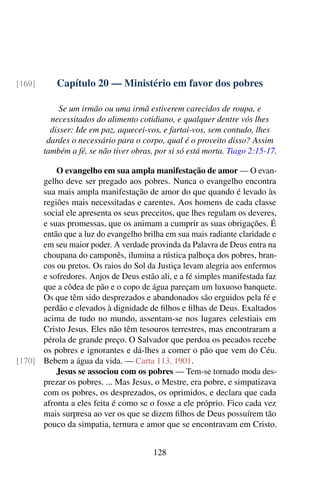 Capítulo 20 — Ministério em favor dos pobres[169]
Se um irmão ou uma irmã estiverem carecidos de roupa, e
necessitados do alimento cotidiano, e qualquer dentre vós lhes
disser: Ide em paz, aquecei-vos, e fartai-vos, sem contudo, lhes
dardes o necessário para o corpo, qual é o proveito disso? Assim
também a fé, se não tiver obras, por si só está morta. Tiago 2:15-17.
O evangelho em sua ampla manifestação de amor — O evan-
gelho deve ser pregado aos pobres. Nunca o evangelho encontra
sua mais ampla manifestação de amor do que quando é levado às
regiões mais necessitadas e carentes. Aos homens de cada classe
social ele apresenta os seus preceitos, que lhes regulam os deveres,
e suas promessas, que os animam a cumprir as suas obrigações. É
então que a luz do evangelho brilha em sua mais radiante claridade e
em seu maior poder. A verdade provinda da Palavra de Deus entra na
choupana do camponês, ilumina a rústica palhoça dos pobres, bran-
cos ou pretos. Os raios do Sol da Justiça levam alegria aos enfermos
e sofredores. Anjos de Deus estão ali, e a fé simples manifestada faz
que a côdea de pão e o copo de água pareçam um luxuoso banquete.
Os que têm sido desprezados e abandonados são erguidos pela fé e
perdão e elevados à dignidade de filhos e filhas de Deus. Exaltados
acima de tudo no mundo, assentam-se nos lugares celestiais em
Cristo Jesus. Eles não têm tesouros terrestres, mas encontraram a
pérola de grande preço. O Salvador que perdoa os pecados recebe
os pobres e ignorantes e dá-lhes a comer o pão que vem do Céu.
Bebem a água da vida. — Carta 113, 1901.[170]
Jesus se associou com os pobres — Tem-se tornado moda des-
prezar os pobres. ... Mas Jesus, o Mestre, era pobre, e simpatizava
com os pobres, os desprezados, os oprimidos, e declara que cada
afronta a eles feita é como se o fosse a ele próprio. Fico cada vez
mais surpresa ao ver os que se dizem filhos de Deus possuírem tão
pouco da simpatia, ternura e amor que se encontravam em Cristo.
128
 
