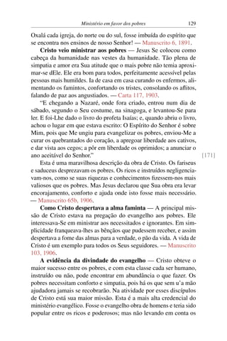 Ministério em favor dos pobres 129
Oxalá cada igreja, do norte ou do sul, fosse imbuída do espírito que
se encontra nos ensinos de nosso Senhor! — Manuscrito 6, 1891.
Cristo veio ministrar aos pobres — Jesus Se colocou como
cabeça da humanidade nas vestes da humanidade. Tão plena de
simpatia e amor era Sua atitude que o mais pobre não temia aproxi-
mar-se dEle. Ele era bom para todos, perfeitamente acessível pelas
pessoas mais humildes. Ia de casa em casa curando os enfermos, ali-
mentando os famintos, confortando os tristes, consolando os aflitos,
falando de paz aos angustiados. — Carta 117, 1903.
“E chegando a Nazaré, onde fora criado, entrou num dia de
sábado, segundo o Seu costume, na sinagoga, e levantou-Se para
ler. E foi-Lhe dado o livro do profeta Isaías; e, quando abriu o livro,
achou o lugar em que estava escrito: O Espírito do Senhor é sobre
Mim, pois que Me ungiu para evangelizar os pobres, enviou-Me a
curar os quebrantados do coração, a apregoar liberdade aos cativos,
e dar vista aos cegos; a pôr em liberdade os oprimidos; a anunciar o
ano aceitável do Senhor.” [171]
Esta é uma maravilhosa descrição da obra de Cristo. Os fariseus
e saduceus desprezavam os pobres. Os ricos e instruídos negligencia-
vam-nos, como se suas riquezas e conhecimentos fizessem-nos mais
valiosos que os pobres. Mas Jesus declarou que Sua obra era levar
encorajamento, conforto e ajuda onde isto fosse mais necessário.
— Manuscrito 65b, 1906.
Como Cristo despertava a alma faminta — A principal mis-
são de Cristo estava na pregação do evangelho aos pobres. Ele
interessava-Se em ministrar aos necessitados e ignorantes. Em sim-
plicidade franqueava-lhes as bênçãos que pudessem receber, e assim
despertava a fome das almas para a verdade, o pão da vida. A vida de
Cristo é um exemplo para todos os Seus seguidores. — Manuscrito
103, 1906.
A evidência da divindade do evangelho — Cristo obteve o
maior sucesso entre os pobres, e com esta classe cada ser humano,
instruído ou não, pode encontrar em abundância o que fazer. Os
pobres necessitam conforto e simpatia, pois há os que sem u’a mão
ajudadora jamais se recobrarão. Na atividade por esses discípulos
de Cristo está sua maior missão. Esta é a mais alta credencial do
ministério evangélico. Fosse o evangelho obra de homens e teria sido
popular entre os ricos e poderosos; mas não levando em conta os
 