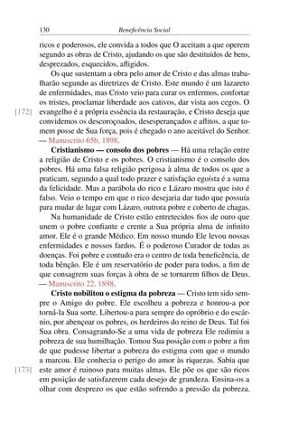 130 Beneficência Social
ricos e poderosos, ele convida a todos que O aceitam a que operem
segundo as obras de Cristo, ajudando os que são destituídos de bens,
desprezados, esquecidos, afligidos.
Os que sustentam a obra pelo amor de Cristo e das almas traba-
lharão segundo as diretrizes de Cristo. Este mundo é um lazareto
de enfermidades, mas Cristo veio para curar os enfermos, confortar
os tristes, proclamar liberdade aos cativos, dar vista aos cegos. O
evangelho é a própria essência da restauração, e Cristo deseja que[172]
convidemos os descoroçoados, desesperançados e aflitos, a que to-
mem posse de Sua força, pois é chegado o ano aceitável do Senhor.
— Manuscrito 65b, 1898.
Cristianismo — consolo dos pobres — Há uma relação entre
a religião de Cristo e os pobres. O cristianismo é o consolo dos
pobres. Há uma falsa religião perigosa à alma de todos os que a
praticam, segundo a qual todo prazer e satisfação egoísta é a suma
da felicidade. Mas a parábola do rico e Lázaro mostra que isto é
falso. Veio o tempo em que o rico desejaria dar tudo que possuía
para mudar de lugar com Lázaro, outrora pobre e coberto de chagas.
Na humanidade de Cristo estão entretecidos fios de ouro que
unem o pobre confiante e crente a Sua própria alma de infinito
amor. Ele é o grande Médico. Em nosso mundo Ele levou nossas
enfermidades e nossos fardos. É o poderoso Curador de todas as
doenças. Foi pobre e contudo era o centro de toda beneficência, de
toda bênção. Ele é um reservatório de poder para todos, a fim de
que consagrem suas forças à obra de se tornarem filhos de Deus.
— Manuscrito 22, 1898.
Cristo nobilitou o estigma da pobreza — Cristo tem sido sem-
pre o Amigo do pobre. Ele escolheu a pobreza e honrou-a por
torná-la Sua sorte. Libertou-a para sempre do opróbrio e do escár-
nio, por abençoar os pobres, os herdeiros do reino de Deus. Tal foi
Sua obra. Consagrando-Se a uma vida de pobreza Ele redimiu a
pobreza de sua humilhação. Tomou Sua posição com o pobre a fim
de que pudesse libertar a pobreza do estigma com que o mundo
a marcou. Ele conhecia o perigo do amor às riquezas. Sabia que
este amor é ruinoso para muitas almas. Ele põe os que são ricos[173]
em posição de satisfazerem cada desejo de grandeza. Ensina-os a
olhar com desprezo os que estão sofrendo a pressão da pobreza.
 