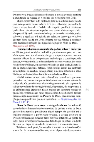 Ministério em favor dos pobres 131
Desenvolve a fraqueza da mente humana e mostra que não obstante
a abundância de riqueza os ricos não são ricos para com Deus.
Muito caráter tem sido moldado pela falsa estima manifestada
para com pessoas ricas em bens terrenos. O homem possuidor de
casas e terras, louvado e iludido pelo respeito que lhe é mostrado,
pode olhar com desprezo o pobre que possui virtudes que o rico
não possui. Quando pesado na balança de ouro do santuário, o rico
cobiçoso e egoísta será achado em falta, ao passo que o pobre,
que tem posto sua fé em Deus somente por sua virtude e bondade,
será declarado herdeiro das riquezas eternas no reino de Deus. —
Manuscrito 22, 1898.
Os maiores homens do mundo não podem solver o problema
— Há nas grandes cidades multidões que vivem em pobreza e mi-
séria, quase sem ter alimento, abrigo e roupa, enquanto que nas
mesmas cidades há os que possuem mais do que o coração poderia
desejar, vivendo no luxo e despendendo os seus recursos em casas
ricamente mobiliadas, em adornos pessoais, ou pior ainda, na satisfa-
ção de apetites sensuais, bebidas, fumo e outras coisas que destroem
as faculdades do cérebro, desequilibram a mente e rebaixam a alma.
O clamor da humanidade faminta tem subido até Deus. ...
Não há muitos, mesmo entre educadores e estadistas, que com-
preendam as causas em que se fundamenta o presente estado da
sociedade. Os que detêm as rédeas de governo não são capazes de
solver o problema da corrupção moral, da pobreza, do pauperismo e
da criminalidade crescente. Estão lutando em vão para colocar as [174]
operações comerciais em bases mais seguras. Se os homens dessem
mais atenção aos ensinos da Palavra de Deus, encontrariam solu-
ção para os problemas que os assoberbam. — Testimonies for the
Church 9:12, 13.
Plano de Deus para sanar a desigualdade em Israel — O
povo devia ser impressionado com o fato de que era a terra de Deus
que se lhes permitia possuir por algum tempo; de que Ele era o
legítimo possuidor, o proprietário original, e de que desejava se
tivesse consideração especial pelos pobres e infelizes. A mente de
todos devia ser impressionada com o fato de que os pobres têm tanto
direito a um lugar no mundo de Deus como o têm os mais ricos.
Tais foram as disposições tomadas por nosso misericordioso Cri-
ador a fim de minorar o sofrimento, trazer algum raio de esperança,
 