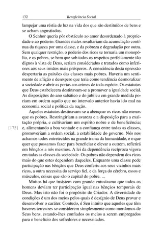 132 Beneficência Social
lampejar uma réstia de luz na vida dos que são destituídos de bens e
se acham angustiados.
O Senhor queria pôr obstáculo ao amor desordenado à proprie-
dade e ao poderio. Grandes males resultariam da acumulação contí-
nua da riqueza por uma classe, e da pobreza e degradação por outra.
Sem qualquer restrição, o poderio dos ricos se tornaria um monopó-
lio, e os pobres, se bem que sob todos os respeitos perfeitamente tão
dignos à vista de Deus, seriam considerados e tratados como inferi-
ores aos seus irmãos mais prósperos. A consciência desta opressão
despertaria as paixões das classes mais pobres. Haveria um senti-
mento de aflição e desespero que teria como tendência desmoralizar
a sociedade e abrir as portas aos crimes de toda espécie. Os estatutos
que Deus estabelecera destinavam-se a promover a igualdade social.
As disposições do ano sabático e do jubileu em grande medida po-
riam em ordem aquilo que no intervalo anterior havia ido mal na
economia social e política da nação.
Aqueles estatutos destinavam-se a abençoar os ricos não menos
que os pobres. Restringiriam a avareza e a disposição para a exal-
tação própria, e cultivariam um espírito nobre e de beneficência;
e, alimentando a boa vontade e a confiança entre todas as classes,[175]
promoveriam a ordem social, a estabilidade do governo. Nós nos
achamos todos entretecidos na grande trama da humanidade, e o que
quer que possamos fazer para beneficiar e elevar a outrem, refletirá
em bênçãos a nós mesmos. A lei da dependência recíproca vigora
em todas as classes da sociedade. Os pobres não dependem dos ricos
mais do que estes dependem daqueles. Enquanto uma classe pede
participação nas bênçãos que Deus conferiu aos seus vizinhos mais
ricos, a outra necessita do serviço fiel, e da força do cérebro, ossos e
músculos, coisas que são o capital do pobre. ...
Muitos há que insistem com grande entusiasmo que todos os
homens deviam ter participação igual nas bênçãos temporais de
Deus. Mas isto não foi o propósito do Criador. A diversidade de
condições é um dos meios pelos quais é desígnio de Deus provar e
desenvolver o caráter. Contudo, é Seu intuito que aqueles que têm
haveres terrestres se considerem simplesmente como mordomos de
Seus bens, estando-lhes confiados os meios a serem empregados
para o benefício dos sofredores e necessitados.
 