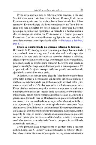 Ministério em favor dos pobres 133
Cristo disse que teremos os pobres sempre conosco; e Ele une
Seu interesse com o de Seu povo sofredor. O coração de nosso
Redentor compadece-se dos mais pobres e humildes de Seus filhos
terrestres. Ele nos diz que são Seus representantes na Terra. Pô-los
entre nós para despertar em nosso coração o amor que Ele sente
pelos que sofrem e são oprimidos. A piedade e a benevolência a
eles mostradas são aceitas por Cristo como se o fossem para com
Ele mesmo. Um ato de crueldade ou negligência para com eles, é
considerado como se fosse praticado a Ele. — Patriarcas e Profetas,
569-571.
Cristo vê oportunidade na situação extrema do homem —
O coração de Cristo alegra-se à vista dos que são pobres em toda [176]
a extensão do termo; alegra-se à vista dos maltratados que são
mansos e dos que estão curvados ao peso das tristezas e aflições;
alegra-se pelos famintos de justiça que parecem não ser atendidos,
pela inabilidade de muitos para começar. Ele como que saúda as
próprias condições daquilo que desencorajaria a muitos pastores. Vê
a oportunidade de ajudar aos que estão em grande necessidade de
ajuda indo encontrá-los onde estão.
O Senhor Jesus corrige nossa piedade falha dando o fardo desta
obra pelos pobres e necessitados em lugares difíceis a homens e
mulheres de adaptabilidade que tenham coração sensível pelos igno-
rantes e extraviados. O Senhor os ensina a solucionar esses casos.
Esses obreiros serão encorajados ao verem as portas se abrirem a
fim de poderem entrar em lugares onde possam fazer obra médico-
missionária. Tendo pouca confiança própria eles dão a Deus toda a
glória, nada tomando para si. O Salvador está presente a fim de dar
um começo por intermédio daqueles cujas mãos são rudes e inábeis,
mas cujo coração é susceptível de se apiadar e despertar para fazer
alguma coisa que alivie os ais tão abundantes. Ele opera por intermé-
dio daqueles que podem distinguir misericórdia na miséria, ganho
na perda de todas as coisas. Quando a Luz do mundo está presente
vêem-se privilégios em todas as dificuldades, retidão e ordem na
confusão, sucesso e sabedoria de Deus no que parecia ser falha da
experiência humana. ...
Cristo pronuncia Sua bênção sobre os que têm fome e sede de
justiça. Lemos em S. Lucas: “Bem-aventurados os pobres.” Os po-
bres não experimentam a centésima parte das enganadoras tentações
 
