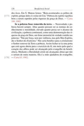 134 Beneficência Social
dos ricos. Em S. Mateus lemos: “Bem-aventurados os pobres de
espírito, porque deles é o reino do Céu.” Pobreza de espírito significa[177]
bens a serem supridos pelas riquezas da graça de Deus. — Carta
100, 1902.
Se a pobreza fosse removida da terra — Necessidade e po-
breza haverá sempre. Altas quanto possam ser as normas de co-
nhecimento e moralidade, elevado quanto possa ser o alcance da
civilização, a pobreza continuará, como uma demonstração das ri-
quezas da graça de Deus, um firme memorial da verdade contida nas
palavras: “Não por força, nem por violência, mas pelo Meu Espírito,
diz o Senhor dos Exércitos.” Não seria benéfico para o cristianismo
o Senhor remover da Terra a pobreza. Assim fechar-se-ia uma porta
que está agora aberta para o exercício da fé, um meio pelo qual o
coração dos aflitos pode ser alcançado pelo evangelho da benefi-
cência. Mediante a liberalidade cristã são alcançadas almas que não
o seriam de outra maneira. Ela é a mão ajudadora do evangelho.
— Carta 83, 1902.[178]
 