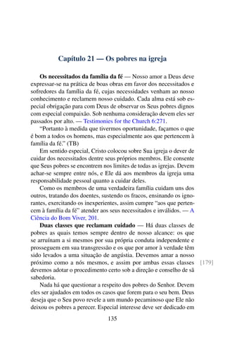 Capítulo 21 — Os pobres na igreja
Os necessitados da família da fé — Nosso amor a Deus deve
expressar-se na prática de boas obras em favor dos necessitados e
sofredores da família da fé, cujas necessidades venham ao nosso
conhecimento e reclamem nosso cuidado. Cada alma está sob es-
pecial obrigação para com Deus de observar os Seus pobres dignos
com especial compaixão. Sob nenhuma consideração devem eles ser
passados por alto. — Testimonies for the Church 6:271.
“Portanto à medida que tivermos oportunidade, façamos o que
é bom a todos os homens, mas especialmente aos que pertencem à
família da fé.” (TB)
Em sentido especial, Cristo colocou sobre Sua igreja o dever de
cuidar dos necessitados dentre seus próprios membros. Ele consente
que Seus pobres se encontrem nos limites de todas as igrejas. Devem
achar-se sempre entre nós, e Ele dá aos membros da igreja uma
responsabilidade pessoal quanto a cuidar deles.
Como os membros de uma verdadeira família cuidam uns dos
outros, tratando dos doentes, sustendo os fracos, ensinando os igno-
rantes, exercitando os inexperientes, assim cumpre “aos que perten-
cem à família da fé” atender aos seus necessitados e inválidos. — A
Ciência do Bom Viver, 201.
Duas classes que reclamam cuidado — Há duas classes de
pobres as quais temos sempre dentro de nosso alcance: os que
se arruínam a si mesmos por sua própria conduta independente e
prosseguem em sua transgressão e os que por amor à verdade têm
sido levados a uma situação de angústia. Devemos amar a nosso
próximo como a nós mesmos, e assim por ambas essas classes [179]
devemos adotar o procedimento certo sob a direção e conselho de sã
sabedoria.
Nada há que questionar a respeito dos pobres do Senhor. Devem
eles ser ajudados em todos os casos que forem para o seu bem. Deus
deseja que o Seu povo revele a um mundo pecaminoso que Ele não
deixou os pobres a perecer. Especial interesse deve ser dedicado em
135
 