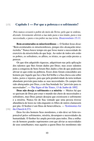 Capítulo 1 — Por que a pobreza e o sofrimento?[15]
Pois nunca cessará o pobre do meio da Terra; pelo que te ordeno,
dizendo: Livremente abrirás a tua mão para o teu irmão, para o teu
necessitado, e para o teu pobre na tua terra. Deuteronômio 15:11.
Bem-aventurados os misericordiosos — O Senhor Jesus disse:
“Bem-aventurados os misericordiosos, porque eles alcançarão mise-
ricórdia.” Nunca houve tempo em que fosse maior a necessidade do
exercício da misericórdia do que hoje. Ao redor de todos nós estão
os pobres, os sofredores, os aflitos, os tristes, os que estão prestes a
perecer.
Os que têm adquirido riquezas, adquiriram-nas pela aplicação
dos talentos que lhes foram dados por Deus; mas esses talentos
para a conquista de bens foram-lhes dados a fim de que pudessem
aliviar os que estão na pobreza. Esses dons foram concedidos aos
homens por Aquele que faz o Seu Sol brilhe e a Sua chuva caia sobre
todos, justos e injustos, para que pela produtividade da terra tenham
abundante provisão para todas as suas necessidades. Os campos têm
sido abençoados por Deus, e em Sua bondade fez “provisão para os
necessitados”. — The Signs of the Times, 13 de Junho de 1892.
Deus não deseja o sofrimento e a miséria — Muitos há que
se queixam de Deus por estar o mundo tão cheio de necessitados e
sofredores, mas Deus jamais desejou que existissem o sofrimento
e a miséria. Nunca foi de Sua vontade que uma pessoa tivesse
abundância de luxos na vida enquanto os filhos de outros clamassem
por pão. O Senhor é um Deus de benevolência. — Testimonies for
the Church 6:273.[16]
Deus fez dos homens Seus mordomos, e não deve ser feito res-
ponsável pelos sofrimentos, miséria, desamparo e necessidades da
humanidade. O Senhor fez ampla provisão para todos. Deu a milha-
res de homens grandes suprimentos com que aliviar as necessidades
de seus semelhantes; mas aqueles a quem Deus fez mordomos não
10
 