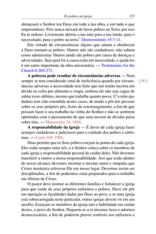 Os pobres na igreja 137
abençoará o Senhor teu Deus em toda a tua obra, e em tudo o que
empreenderes. Pois nunca deixará de haver pobres na Terra; por isso
Eu te ordeno: Livremente abrirás a tua mão para o teu irmão, para o
necessitado, para o pobre na terra.” Deuteronômio 15:7-11.
Em virtude de circunstâncias alguns que amam e obedecem
a Deus tornam-se pobres. Outros não são cuidadosos; não sabem
como administrar. Outros ainda são pobres por causa de doenças e
adversidades. Seja qual for a causa estão em necessidade, e ajudá-los
é um ramo importante da obra missionária. — Testimonies for the
Church 6:269-271.
A pobreza pode resultar de circunstâncias adversas — Nem
sempre se tem considerado sinal de ineficiência quando por circuns- [181]
tâncias adversas a necessidade tem feito que um irmão incorra em
dívida ou sofra por alimento e roupa, embora ele não seja capaz de
saldar esses débitos, mesmo que trabalhe quanto possa. U’a mão aju-
dadora tem sido estendida nestes casos, de modo a pôr tais pessoas
sobre os seus próprios pés, livres de constrangimento, a fim de que
possam fazer o seu trabalho na vinha do Senhor e não se sentirem
oprimidas com o pensamento de que uma nuvem de dívidas paira
sobre elas. — Manuscrito 34, 1894.
A responsabilidade da igreja — É dever de cada igreja fazer
arranjos cuidadosos e judiciosos para o cuidado dos pobres e enfer-
mos. — Carta 169, 1901.
Deus permite que os Seus pobres estejam às portas de cada igreja.
Eles estão sempre entre nós, e o Senhor coloca sobre os membros de
cada igreja a responsabilidade pessoal de cuidar deles. Não devemos
transferir a outros a nossa responsabilidade. Aos que estão dentro
de nosso alcance devemos mostrar o mesmo amor e simpatia que
Cristo mostraria estivesse Ele em nosso lugar. Devemos assim ser
disciplinados, a fim de podermos estar preparados para o trabalho
nas fileiras de Cristo.
O pastor deve instruir as diferentes famílias e fortalecer a igreja
para que cuide de seus próprios enfermos e pobres. Deve ele pôr
em operação as faculdades dadas por Deus ao povo, e se uma igreja
está sobrecarregada neste particular, outras igrejas devem vir em seu
auxílio. Exerçam os membros da igreja tato e habilidade em cuidar
destes, o povo do Senhor. Neguem-se a si mesmos luxo e adornos
desnecessários, a fim de poderem prover conforto aos enfermos e
 