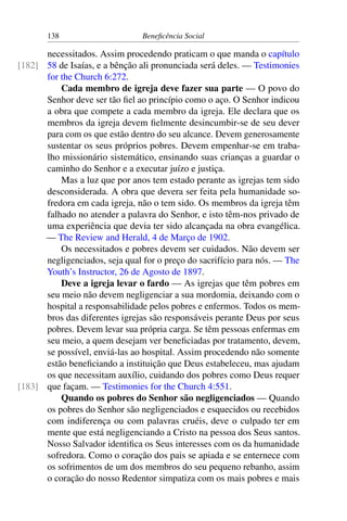 138 Beneficência Social
necessitados. Assim procedendo praticam o que manda o capítulo
58 de Isaías, e a bênção ali pronunciada será deles. — Testimonies[182]
for the Church 6:272.
Cada membro de igreja deve fazer sua parte — O povo do
Senhor deve ser tão fiel ao princípio como o aço. O Senhor indicou
a obra que compete a cada membro da igreja. Ele declara que os
membros da igreja devem fielmente desincumbir-se de seu dever
para com os que estão dentro do seu alcance. Devem generosamente
sustentar os seus próprios pobres. Devem empenhar-se em traba-
lho missionário sistemático, ensinando suas crianças a guardar o
caminho do Senhor e a executar juízo e justiça.
Mas a luz que por anos tem estado perante as igrejas tem sido
desconsiderada. A obra que devera ser feita pela humanidade so-
fredora em cada igreja, não o tem sido. Os membros da igreja têm
falhado no atender a palavra do Senhor, e isto têm-nos privado de
uma experiência que devia ter sido alcançada na obra evangélica.
— The Review and Herald, 4 de Março de 1902.
Os necessitados e pobres devem ser cuidados. Não devem ser
negligenciados, seja qual for o preço do sacrifício para nós. — The
Youth’s Instructor, 26 de Agosto de 1897.
Deve a igreja levar o fardo — As igrejas que têm pobres em
seu meio não devem negligenciar a sua mordomia, deixando com o
hospital a responsabilidade pelos pobres e enfermos. Todos os mem-
bros das diferentes igrejas são responsáveis perante Deus por seus
pobres. Devem levar sua própria carga. Se têm pessoas enfermas em
seu meio, a quem desejam ver beneficiadas por tratamento, devem,
se possível, enviá-las ao hospital. Assim procedendo não somente
estão beneficiando a instituição que Deus estabeleceu, mas ajudam
os que necessitam auxílio, cuidando dos pobres como Deus requer
que façam. — Testimonies for the Church 4:551.[183]
Quando os pobres do Senhor são negligenciados — Quando
os pobres do Senhor são negligenciados e esquecidos ou recebidos
com indiferença ou com palavras cruéis, deve o culpado ter em
mente que está negligenciando a Cristo na pessoa dos Seus santos.
Nosso Salvador identifica os Seus interesses com os da humanidade
sofredora. Como o coração dos pais se apiada e se enternece com
os sofrimentos de um dos membros do seu pequeno rebanho, assim
o coração do nosso Redentor simpatiza com os mais pobres e mais
 