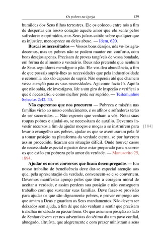 Os pobres na igreja 139
humildes dos Seus filhos terrestres. Ele os colocou entre nós a fim
de despertar em nosso coração aquele amor que ele sente pelos
sofredores e oprimidos, e os Seus juízos cairão sobre qualquer que
os injustice, menospreze ou deles abuse. — Idem, 620.
Buscai os necessitados — Vossos bons desejos, nós vo-los agra-
decemos, mas os pobres não se podem manter em conforto, com
bons desejos apenas. Precisam de provas tangíveis de vossa bondade,
em forma de alimento e vestuário. Deus não pretende que nenhum
de Seus seguidores mendigue o pão. Ele vos deu abundância, a fim
de que possais suprir-lhes as necessidades que pela industriosidade
e economia não são capazes de suprir. Não espereis até que chamem
vossa atenção para as suas necessidades. Agi como fazia Jó. Aquilo
que não sabia, ele investigava. Ide a um giro de inspeção e verificai o
que é necessário, e como melhor pode ser suprido. — Testemunhos
Selectos 2:42, 43.
Não esperemos que nos procurem — Pobreza e miséria nas
famílias virão ao nosso conhecimento, e os aflitos e sofredores terão
de ser socorridos. ... Não espereis que venham a vós. Notai suas
roupas pobres e ajudai-os, se necessitam de auxílio. Devemos in-
vestir recursos a fim de ajudar moços e moças a se instruírem para [184]
levar o evangelho aos pobres, ajudar os que se aventuraram pela fé
a tomar posição na plataforma da verdade eterna, se por haverem
assim procedido, ficaram em situação difícil. Onde houver casos
de necessidade especial o pastor deve estar preparado para socorrer
os que estão em pobreza pelo amor da verdade. — Manuscrito 25,
1894.
Ajudar os novos conversos que ficam desempregados — Em
nosso trabalho de beneficência deve dar-se especial atenção aos
que, pela apresentação da verdade, convencem-se e se convertem.
Devemos manifestar apreço pelos que têm a coragem moral de
aceitar a verdade, e assim perdem sua posição e não conseguem
trabalho com que sustentar suas famílias. Deve fazer-se provisão
para ajudar os que são dignamente pobres, e prover emprego aos
que amam a Deus e guardam os Seus mandamentos. Não devem ser
deixados sem ajuda, a fim de que não venham a sentir que precisam
trabalhar no sábado ou passar fome. Os que assumem posição ao lado
do Senhor devem ver nos adventistas do sétimo dia um povo cordial,
abnegado, altruísta, que alegremente e com prazer ministram a seus
 