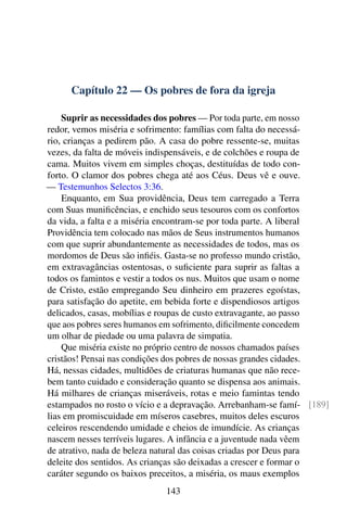 Capítulo 22 — Os pobres de fora da igreja
Suprir as necessidades dos pobres — Por toda parte, em nosso
redor, vemos miséria e sofrimento: famílias com falta do necessá-
rio, crianças a pedirem pão. A casa do pobre ressente-se, muitas
vezes, da falta de móveis indispensáveis, e de colchões e roupa de
cama. Muitos vivem em simples choças, destituídas de todo con-
forto. O clamor dos pobres chega até aos Céus. Deus vê e ouve.
— Testemunhos Selectos 3:36.
Enquanto, em Sua providência, Deus tem carregado a Terra
com Suas munificências, e enchido seus tesouros com os confortos
da vida, a falta e a miséria encontram-se por toda parte. A liberal
Providência tem colocado nas mãos de Seus instrumentos humanos
com que suprir abundantemente as necessidades de todos, mas os
mordomos de Deus são infiéis. Gasta-se no professo mundo cristão,
em extravagâncias ostentosas, o suficiente para suprir as faltas a
todos os famintos e vestir a todos os nus. Muitos que usam o nome
de Cristo, estão empregando Seu dinheiro em prazeres egoístas,
para satisfação do apetite, em bebida forte e dispendiosos artigos
delicados, casas, mobílias e roupas de custo extravagante, ao passo
que aos pobres seres humanos em sofrimento, dificilmente concedem
um olhar de piedade ou uma palavra de simpatia.
Que miséria existe no próprio centro de nossos chamados países
cristãos! Pensai nas condições dos pobres de nossas grandes cidades.
Há, nessas cidades, multidões de criaturas humanas que não rece-
bem tanto cuidado e consideração quanto se dispensa aos animais.
Há milhares de crianças miseráveis, rotas e meio famintas tendo
estampados no rosto o vício e a depravação. Arrebanham-se famí- [189]
lias em promiscuidade em míseros casebres, muitos deles escuros
celeiros rescendendo umidade e cheios de imundície. As crianças
nascem nesses terríveis lugares. A infância e a juventude nada vêem
de atrativo, nada de beleza natural das coisas criadas por Deus para
deleite dos sentidos. As crianças são deixadas a crescer e formar o
caráter segundo os baixos preceitos, a miséria, os maus exemplos
143
 