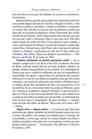 Por que a pobreza e o sofrimento? 11
têm resistido ao teste, pois têm falhado em socorrer os sofredores e
necessitados.
Quando homens que têm sido grandemente abençoados pelo Céu
com grande riqueza deixam de executar o desígnio de Deus, e não
socorrem os pobres e oprimidos, o Senhor é ofendido, e certamente
os visitará. Eles não têm escusas por reter do próximo o auxílio que
Deus pôs em seu poder prodigalizar; e Deus é desonrado, Seu caráter
mistificado por Satanás, e Ele é representado como um duro juiz que
faz com que venha o sofrimento sobre os seres que criou. Esta falsa
representação do caráter de Deus é feita aparecer como verdade, e
assim, pela tentação do inimigo o coração dos homens é endurecido
contra Deus. Satanás lança sobre Deus todo o mal que ele próprio
induziu os homens a praticarem por não dar de seus meios aos
sofredores. Ele atribui a Deus seus próprios característicos. — The
Review and Herald, 26 de Junho de 1894.
Nenhum sofrimento ou miséria precisaria existir — Se os
homens cumprissem o seu dever como fiéis mordomos dos bens
de Deus, nenhum clamor haveria por pão, nenhum sofredor em
penúria, nenhum desagasalhado em necessidade. É a infidelidade de
homens que gera o estado de sofrimento em que está mergulhada a
humanidade. Se aqueles a quem Deus fez mordomos tão-somente
utilizassem os bens do seu Senhor no propósito para que lhes foram
entregues, este estado de sofrimento não existiria. O Senhor prova
os homens dando-lhes abundância de bens, tal como provou o rico [17]
da parábola. Se nos mostrarmos infiéis na justiça de Mamom, quem
nos confiará as verdadeiras riquezas? Somente os que resistiram à
prova na Terra, os que foram encontrados fiéis, os que obedeceram
as palavras do Senhor na prática da misericórdia, na utilização dos
seus recursos para o avançamento do reino de Deus — somente
esses ouvirão dos lábios do Mestre: “Bem está, servo bom e fiel.”
— Ibidem.
Alguns ricos — alguns pobres — A razão por que Deus tem
permitido que alguns membros da família humana sejam tão ricos
e outros tão pobres será sempre um mistério para os homens até
a eternidade, a menos que entrem em correta relação com Deus e
ponham em prática o Seu plano em vez de agirem com base em suas
próprias idéias egoístas. — Testemunhos Para Ministros e Obreiros
Evangélicos, 280.
 