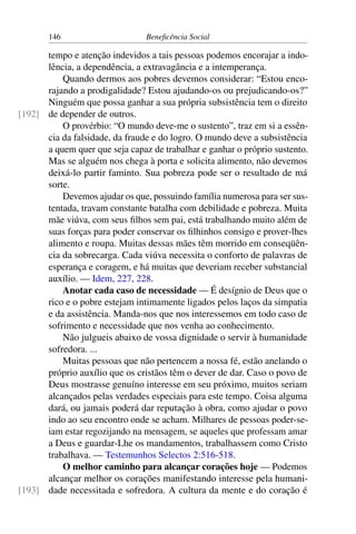 146 Beneficência Social
tempo e atenção indevidos a tais pessoas podemos encorajar a indo-
lência, a dependência, a extravagância e a intemperança.
Quando dermos aos pobres devemos considerar: “Estou enco-
rajando a prodigalidade? Estou ajudando-os ou prejudicando-os?”
Ninguém que possa ganhar a sua própria subsistência tem o direito
de depender de outros.[192]
O provérbio: “O mundo deve-me o sustento”, traz em si a essên-
cia da falsidade, da fraude e do logro. O mundo deve a subsistência
a quem quer que seja capaz de trabalhar e ganhar o próprio sustento.
Mas se alguém nos chega à porta e solicita alimento, não devemos
deixá-lo partir faminto. Sua pobreza pode ser o resultado de má
sorte.
Devemos ajudar os que, possuindo família numerosa para ser sus-
tentada, travam constante batalha com debilidade e pobreza. Muita
mãe viúva, com seus filhos sem pai, está trabalhando muito além de
suas forças para poder conservar os filhinhos consigo e prover-lhes
alimento e roupa. Muitas dessas mães têm morrido em conseqüên-
cia da sobrecarga. Cada viúva necessita o conforto de palavras de
esperança e coragem, e há muitas que deveriam receber substancial
auxílio. — Idem, 227, 228.
Anotar cada caso de necessidade — É desígnio de Deus que o
rico e o pobre estejam intimamente ligados pelos laços da simpatia
e da assistência. Manda-nos que nos interessemos em todo caso de
sofrimento e necessidade que nos venha ao conhecimento.
Não julgueis abaixo de vossa dignidade o servir à humanidade
sofredora. ...
Muitas pessoas que não pertencem a nossa fé, estão anelando o
próprio auxílio que os cristãos têm o dever de dar. Caso o povo de
Deus mostrasse genuíno interesse em seu próximo, muitos seriam
alcançados pelas verdades especiais para este tempo. Coisa alguma
dará, ou jamais poderá dar reputação à obra, como ajudar o povo
indo ao seu encontro onde se acham. Milhares de pessoas poder-se-
iam estar regozijando na mensagem, se aqueles que professam amar
a Deus e guardar-Lhe os mandamentos, trabalhassem como Cristo
trabalhava. — Testemunhos Selectos 2:516-518.
O melhor caminho para alcançar corações hoje — Podemos
alcançar melhor os corações manifestando interesse pela humani-
dade necessitada e sofredora. A cultura da mente e do coração é[193]
 