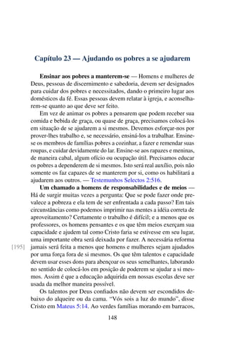 Capítulo 23 — Ajudando os pobres a se ajudarem
Ensinar aos pobres a manterem-se — Homens e mulheres de
Deus, pessoas de discernimento e sabedoria, devem ser designados
para cuidar dos pobres e necessitados, dando o primeiro lugar aos
domésticos da fé. Essas pessoas devem relatar à igreja, e aconselha-
rem-se quanto ao que deve ser feito.
Em vez de animar os pobres a pensarem que podem receber sua
comida e bebida de graça, ou quase de graça, precisamos colocá-los
em situação de se ajudarem a si mesmos. Devemos esforçar-nos por
prover-lhes trabalho e, se necessário, ensiná-los a trabalhar. Ensine-
se os membros de famílias pobres a cozinhar, a fazer e remendar suas
roupas, e cuidar devidamente do lar. Ensine-se aos rapazes e meninas,
de maneira cabal, algum ofício ou ocupação útil. Precisamos educar
os pobres a dependerem de si mesmos. Isto será real auxílio, pois não
somente os faz capazes de se manterem por si, como os habilitará a
ajudarem aos outros. — Testemunhos Selectos 2:516.
Um chamado a homens de responsabilidades e de meios —
Há de surgir muitas vezes a pergunta: Que se pode fazer onde pre-
valece a pobreza e ela tem de ser enfrentada a cada passo? Em tais
circunstâncias como podemos imprimir nas mentes a idéia correta de
aproveitamento? Certamente o trabalho é difícil; e a menos que os
professores, os homens pensantes e os que têm meios exerçam sua
capacidade e ajudem tal como Cristo faria se estivesse em seu lugar,
uma importante obra será deixada por fazer. A necessária reforma
jamais será feita a menos que homens e mulheres sejam ajudados[195]
por uma força fora de si mesmos. Os que têm talentos e capacidade
devem usar esses dons para abençoar os seus semelhantes, laborando
no sentido de colocá-los em posição de poderem se ajudar a si mes-
mos. Assim é que a educação adquirida em nossas escolas deve ser
usada da melhor maneira possível.
Os talentos por Deus confiados não devem ser escondidos de-
baixo do alqueire ou da cama. “Vós sois a luz do mundo”, disse
Cristo em Mateus 5:14. Ao verdes famílias morando em barracos,
148
 