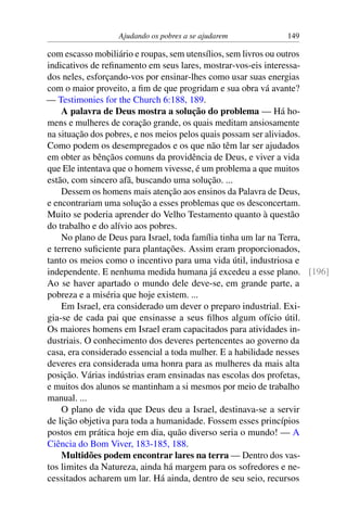 Ajudando os pobres a se ajudarem 149
com escasso mobiliário e roupas, sem utensílios, sem livros ou outros
indicativos de refinamento em seus lares, mostrar-vos-eis interessa-
dos neles, esforçando-vos por ensinar-lhes como usar suas energias
com o maior proveito, a fim de que progridam e sua obra vá avante?
— Testimonies for the Church 6:188, 189.
A palavra de Deus mostra a solução do problema — Há ho-
mens e mulheres de coração grande, os quais meditam ansiosamente
na situação dos pobres, e nos meios pelos quais possam ser aliviados.
Como podem os desempregados e os que não têm lar ser ajudados
em obter as bênçãos comuns da providência de Deus, e viver a vida
que Ele intentava que o homem vivesse, é um problema a que muitos
estão, com sincero afã, buscando uma solução. ...
Dessem os homens mais atenção aos ensinos da Palavra de Deus,
e encontrariam uma solução a esses problemas que os desconcertam.
Muito se poderia aprender do Velho Testamento quanto à questão
do trabalho e do alívio aos pobres.
No plano de Deus para Israel, toda família tinha um lar na Terra,
e terreno suficiente para plantações. Assim eram proporcionados,
tanto os meios como o incentivo para uma vida útil, industriosa e
independente. E nenhuma medida humana já excedeu a esse plano. [196]
Ao se haver apartado o mundo dele deve-se, em grande parte, a
pobreza e a miséria que hoje existem. ...
Em Israel, era considerado um dever o preparo industrial. Exi-
gia-se de cada pai que ensinasse a seus filhos algum ofício útil.
Os maiores homens em Israel eram capacitados para atividades in-
dustriais. O conhecimento dos deveres pertencentes ao governo da
casa, era considerado essencial a toda mulher. E a habilidade nesses
deveres era considerada uma honra para as mulheres da mais alta
posição. Várias indústrias eram ensinadas nas escolas dos profetas,
e muitos dos alunos se mantinham a si mesmos por meio de trabalho
manual. ...
O plano de vida que Deus deu a Israel, destinava-se a servir
de lição objetiva para toda a humanidade. Fossem esses princípios
postos em prática hoje em dia, quão diverso seria o mundo! — A
Ciência do Bom Viver, 183-185, 188.
Multidões podem encontrar lares na terra — Dentro dos vas-
tos limites da Natureza, ainda há margem para os sofredores e ne-
cessitados acharem um lar. Há ainda, dentro de seu seio, recursos
 
