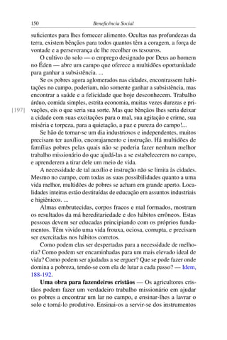150 Beneficência Social
suficientes para lhes fornecer alimento. Ocultas nas profundezas da
terra, existem bênçãos para todos quantos têm a coragem, a força de
vontade e a perseverança de lhe recolher os tesouros.
O cultivo do solo — o emprego designado por Deus ao homem
no Éden — abre um campo que oferece a multidões oportunidade
para ganhar a subsistência. ...
Se os pobres agora aglomerados nas cidades, encontrassem habi-
tações no campo, poderiam, não somente ganhar a subsistência, mas
encontrar a saúde e a felicidade que hoje desconhecem. Trabalho
árduo, comida simples, estrita economia, muitas vezes durezas e pri-
vações, eis o que seria sua sorte. Mas que bênçãos lhes seria deixar[197]
a cidade com suas excitações para o mal, sua agitação e crime, sua
miséria e torpeza, para a quietação, a paz e pureza do campo!...
Se hão de tornar-se um dia industriosos e independentes, muitos
precisam ter auxílio, encorajamento e instrução. Há multidões de
famílias pobres pelas quais não se poderia fazer nenhum melhor
trabalho missionário do que ajudá-las a se estabelecerem no campo,
e aprenderem a tirar dele um meio de vida.
A necessidade de tal auxílio e instrução não se limita às cidades.
Mesmo no campo, com todas as suas possibilidades quanto a uma
vida melhor, multidões de pobres se acham em grande aperto. Loca-
lidades inteiras estão destituídas de educação em assuntos industriais
e higiênicos. ...
Almas embrutecidas, corpos fracos e mal formados, mostram
os resultados da má hereditariedade e dos hábitos errôneos. Estas
pessoas devem ser educadas principiando com os próprios funda-
mentos. Têm vivido uma vida frouxa, ociosa, corrupta, e precisam
ser exercitadas nos hábitos corretos.
Como podem elas ser despertadas para a necessidade de melho-
ria? Como podem ser encaminhadas para um mais elevado ideal de
vida? Como podem ser ajudadas a se erguer? Que se pode fazer onde
domina a pobreza, tendo-se com ela de lutar a cada passo? — Idem,
188-192.
Uma obra para fazendeiros cristãos — Os agricultores cris-
tãos podem fazer um verdadeiro trabalho missionário em ajudar
os pobres a encontrar um lar no campo, e ensinar-lhes a lavrar o
solo e torná-lo produtivo. Ensinai-os a servir-se dos instrumentos
 