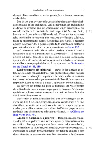 Ajudando os pobres a se ajudarem 151
de agricultura, a cultivar as várias plantações, a formar pomares e
cuidar deles.
Muitos dos que lavram o solo deixam de colher a devida retribui-
ção por causa de sua negligência. Seus pomares não são devidamente
cuidados, as sementes não são semeadas no tempo conveniente, e a
obra de revolver a terra é feita de modo superficial. Seu mau êxito, [198]
lançam eles à conta da esterilidade do solo. Dá-se muitas vezes um
falso testemunho ao condenar uma terra que, devidamente cultivada,
havia de produzir fartos lucros. A estreiteza dos planos, o pequeno
esforço desenvolvido, o pouco estudo feito quanto aos melhores
processos clamam em alta voz por uma reforma. — Idem, 193.
Até mesmo os mais pobres podem cultivar os seus arredores
levantando-se cedo e trabalhando diligentemente. ... É mediante
esforço diligente, fazendo o uso mais sábio de cada capacidade,
aprendendo a não malbaratar o tempo que se tornarão bem-sucedidos
em melhorar suas propriedades e cultivar sua terra. — Testimonies
for the Church 6:188, 189.
Estabelecimento de indústrias — Deve-se dar atenção ao es-
tabelecimento de várias indústrias, para que famílias pobres possam
assim encontrar colocação. Carpinteiros, ferreiros, enfim todos quan-
tos têm conhecimento de algum ramo de trabalho útil, devem sentir a
responsabilidade de ensinar e ajudar o ignorante e o desempregado.
No serviço aos pobres há, para as mulheres, um vasto campo
de utilidade, da mesma maneira que para os homens. A eficiente
cozinheira, a dona-de-casa, a costureira, a enfermeira — de todas
elas é necessário o auxílio. ...
Necessitam-se famílias missionárias que se estabeleçam em lu-
gares incultos. Que agricultores, financistas, construtores e os que
são hábeis em várias artes e ofícios, vão para os campos negligen-
ciados para melhorar a terra, estabelecer indústrias, preparar lares
modestos para si mesmos e ajudar a seus vizinhos. — A Ciência do
Bom Viver, 193, 194.
Ajudar os homens a se ajudarem — Dando instruções em ati-
vidades práticas, podemos muitas vezes ajudar os pobres da maneira
mais eficaz. Em regra, os que não foram exercitados no trabalho,
não têm hábitos de indústria, perseverança, economia e abnegação. [199]
Não sabem se dirigir. Freqüentemente, por falta de cuidado e são
discernimento, há desperdícios que lhes manteriam a família com
 