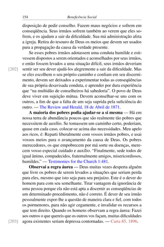 154 Beneficência Social
disposição de pedir conselho. Fazem maus negócios e sofrem em
conseqüência. Seus irmãos sofrem também ao verem que eles so-
frem, e os ajudam a sair da dificuldade. Sua má administração afeta
a igreja. Retira do tesouro de Deus os meios que devem ser usados
para a propagação da causa da verdade presente.
Se esses pobres irmãos adotassem uma conduta humilde e esti-
vessem dispostos a serem orientados e aconselhados por seus irmãos,
e então fossem levados a uma situação difícil, seus irmãos deveriam
sentir ser seu dever ajudá-los alegremente a sair da dificuldade. Mas[202]
se eles escolhem o seu próprio caminho e confiam em seu discerni-
mento, devem ser deixados a experimentar todas as conseqüências
de sua própria desavisada conduta, e aprender por dura experiência
que “na multidão de conselheiros há sabedoria”. O povo de Deus
deve viver em sujeição mútua. Devem aconselhar-se uns com os
outros, a fim de que a falta de um seja suprida pela suficiência do
outro. — The Review and Herald, 18 de Abril de 1871.
A maioria dos pobres podia ajudar-se a si mesma — Há em
nossa terra de abundância poucos que são realmente tão pobres que
necessitem de auxílio. Se tomassem um caminho certo, poderiam,
quase em cada caso, colocar-se acima das necessidades. Meu apelo
aos ricos, é: Reparti liberalmente com vossos irmãos pobres, e usai
vossos meios para o avançamento da causa de Deus. Os pobres
merecedores, os que empobrecem por má sorte ou doenças, mere-
cem vosso especial cuidado e auxílio. “Finalmente, sede todos de
igual ânimo, compadecidos, fraternalmente amigos, misericordiosos,
humildes.” — Testimonies for the Church 1:481.
Observai a regra áurea — Deus muitas vezes desperta alguém
que livre os pobres de serem levados a situações que seriam perda
para eles, mesmo que isto seja para seu prejuízo. Este é o dever do
homem para com seu semelhante. Tirar vantagem da ignorância de
uma pessoa porque ela não está apta a discernir as conseqüências de
um determinado procedimento, não é correto. É dever de seu irmão
pessoalmente expor-lhe a questão de maneira clara e fiel, com todos
os pormenores, para não agir cegamente, e invalidar os recursos a
que tem direito. Quando os homens observam a regra áurea: Fazei
aos outros o que quereis que os outros vos façam, muitas dificuldades
agora existentes seriam depressa contornadas. — Carta 85, 1896.[203]
 