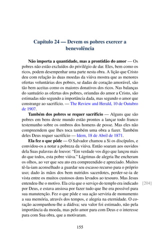 Capítulo 24 — Devem os pobres exercer a
benevolência
Não importa a quantidade, mas a prontidão do amor — Os
pobres não estão excluídos do privilégio de dar. Eles, bem como os
ricos, podem desempenhar uma parte nesta obra. A lição que Cristo
deu com relação às duas moedas da viúva mostra que as menores
ofertas voluntárias dos pobres, se dadas de coração amorável, são
tão bem aceitas como os maiores donativos dos ricos. Nas balanças
do santuário as ofertas dos pobres, oriundas do amor a Cristo, são
estimadas não segundo a importância dada, mas segundo o amor que
constrange ao sacrifício. — The Review and Herald, 10 de Outubro
de 1907.
Também dos pobres se requer sacrifício — Alguns que são
pobres em bens deste mundo estão prontos a lançar todo franco
testemunho sobre os ombros dos homens de posse. Mas eles não
compreendem que lhes toca também uma obra a fazer. Também
deles Deus requer sacrifício — Idem, 18 de Abril de 1871.
Ela fez o que pôde — O Salvador chamou a Si os discípulos, e
convidou-os a notar a pobreza da viúva. Então soaram aos ouvidos
dela Suas palavras de louvor: “Em verdade vos digo que lançou mais
do que todos, esta pobre viúva.” Lágrimas de alegria lhe encheram
os olhos, ao ver que seu ato era compreendido e apreciado. Muitos
tê-la-iam aconselhado a guardar seu escasso recurso para o próprio
uso; dado às mãos dos bem nutridos sacerdotes, perder-se-ia de
vista entre os muitos custosos dons levados ao tesouro. Mas Jesus
entendeu-lhe o motivo. Ela cria que o serviço do templo era indicado [204]
por Deus, e estava ansiosa por fazer tudo que lhe era possível para
sua manutenção. Fez o que pôde e sua ação serviria de monumento
a sua memória, através dos tempos, e alegria na eternidade. O co-
ração acompanhou-lhe a dádiva; seu valor foi estimado, não pela
importância da moeda, mas pelo amor para com Deus e o interesse
para com Sua obra, que a motivaram.
155
 