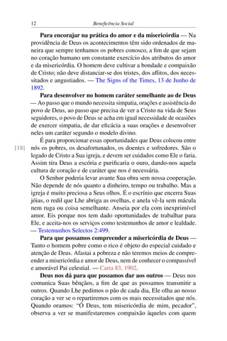 12 Beneficência Social
Para encorajar na prática do amor e da misericórdia — Na
providência de Deus os acontecimentos têm sido ordenados de ma-
neira que sempre tenhamos os pobres conosco, a fim de que sejam
no coração humano um constante exercício dos atributos do amor
e da misericórdia. O homem deve cultivar a bondade e compaixão
de Cristo; não deve distanciar-se dos tristes, dos aflitos, dos neces-
sitados e angustiados. — The Signs of the Times, 13 de Junho de
1892.
Para desenvolver no homem caráter semelhante ao de Deus
— Ao passo que o mundo necessita simpatia, orações e assistência do
povo de Deus, ao passo que precisa de ver a Cristo na vida de Seus
seguidores, o povo de Deus se acha em igual necessidade de ocasiões
de exercer simpatia, de dar eficácia a suas orações e desenvolver
neles um caráter segundo o modelo divino.
É para proporcionar essas oportunidades que Deus colocou entre
nós os pobres, os desafortunados, os doentes e sofredores. São o[18]
legado de Cristo a Sua igreja, e devem ser cuidados como Ele o faria.
Assim tira Deus a escória e purificaria o ouro, dando-nos aquela
cultura de coração e de caráter que nos é necessária.
O Senhor poderia levar avante Sua obra sem nossa cooperação.
Não depende de nós quanto a dinheiro, tempo ou trabalho. Mas a
igreja é muito preciosa a Seus olhos. É o escrínio que encerra Suas
jóias, o redil que Lhe abriga as ovelhas, e anela vê-la sem mácula
nem ruga ou coisa semelhante. Anseia por ela com inexprimível
amor. Eis porque nos tem dado oportunidades de trabalhar para
Ele, e aceita-nos os serviços como testemunhos de amor e lealdade.
— Testemunhos Selectos 2:499.
Para que possamos compreender a misericórdia de Deus —
Tanto o homem pobre como o rico é objeto do especial cuidado e
atenção de Deus. Afastai a pobreza e não teremos meios de compre-
ender a misericórdia e amor de Deus, nem de conhecer o compassível
e amorável Pai celestial. — Carta 83, 1902.
Deus nos dá para que possamos dar aos outros — Deus nos
comunica Suas bênçãos, a fim de que as possamos transmitir a
outros. Quando Lhe pedimos o pão de cada dia, Ele olha ao nosso
coração a ver se o repartiremos com os mais necessitados que nós.
Quando oramos: “Ó Deus, tem misericórdia de mim, pecador”,
observa a ver se manifestaremos compaixão àqueles com quem
 
