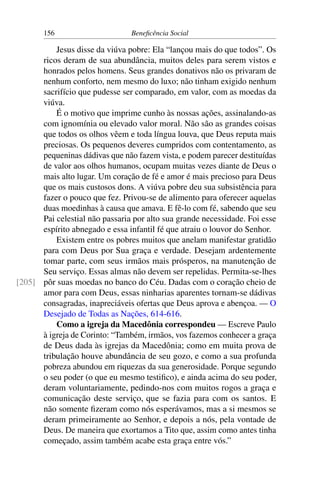 156 Beneficência Social
Jesus disse da viúva pobre: Ela “lançou mais do que todos”. Os
ricos deram de sua abundância, muitos deles para serem vistos e
honrados pelos homens. Seus grandes donativos não os privaram de
nenhum conforto, nem mesmo do luxo; não tinham exigido nenhum
sacrifício que pudesse ser comparado, em valor, com as moedas da
viúva.
É o motivo que imprime cunho às nossas ações, assinalando-as
com ignomínia ou elevado valor moral. Não são as grandes coisas
que todos os olhos vêem e toda língua louva, que Deus reputa mais
preciosas. Os pequenos deveres cumpridos com contentamento, as
pequeninas dádivas que não fazem vista, e podem parecer destituídas
de valor aos olhos humanos, ocupam muitas vezes diante de Deus o
mais alto lugar. Um coração de fé e amor é mais precioso para Deus
que os mais custosos dons. A viúva pobre deu sua subsistência para
fazer o pouco que fez. Privou-se de alimento para oferecer aquelas
duas moedinhas à causa que amava. E fê-lo com fé, sabendo que seu
Pai celestial não passaria por alto sua grande necessidade. Foi esse
espírito abnegado e essa infantil fé que atraiu o louvor do Senhor.
Existem entre os pobres muitos que anelam manifestar gratidão
para com Deus por Sua graça e verdade. Desejam ardentemente
tomar parte, com seus irmãos mais prósperos, na manutenção de
Seu serviço. Essas almas não devem ser repelidas. Permita-se-lhes
pôr suas moedas no banco do Céu. Dadas com o coração cheio de[205]
amor para com Deus, essas ninharias aparentes tornam-se dádivas
consagradas, inapreciáveis ofertas que Deus aprova e abençoa. — O
Desejado de Todas as Nações, 614-616.
Como a igreja da Macedônia correspondeu — Escreve Paulo
à igreja de Corinto: “Também, irmãos, vos fazemos conhecer a graça
de Deus dada às igrejas da Macedônia; como em muita prova de
tribulação houve abundância de seu gozo, e como a sua profunda
pobreza abundou em riquezas da sua generosidade. Porque segundo
o seu poder (o que eu mesmo testifico), e ainda acima do seu poder,
deram voluntariamente, pedindo-nos com muitos rogos a graça e
comunicação deste serviço, que se fazia para com os santos. E
não somente fizeram como nós esperávamos, mas a si mesmos se
deram primeiramente ao Senhor, e depois a nós, pela vontade de
Deus. De maneira que exortamos a Tito que, assim como antes tinha
começado, assim também acabe esta graça entre vós.”
 