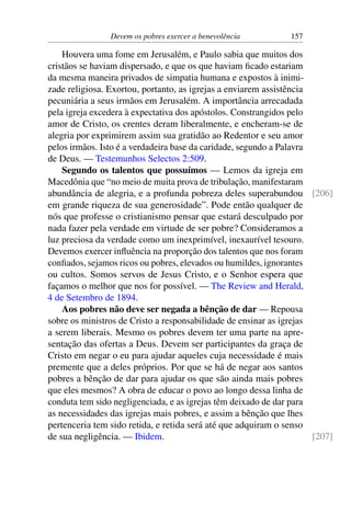 Devem os pobres exercer a benevolência 157
Houvera uma fome em Jerusalém, e Paulo sabia que muitos dos
cristãos se haviam dispersado, e que os que haviam ficado estariam
da mesma maneira privados de simpatia humana e expostos à inimi-
zade religiosa. Exortou, portanto, as igrejas a enviarem assistência
pecuniária a seus irmãos em Jerusalém. A importância arrecadada
pela igreja excedera à expectativa dos apóstolos. Constrangidos pelo
amor de Cristo, os crentes deram liberalmente, e encheram-se de
alegria por exprimirem assim sua gratidão ao Redentor e seu amor
pelos irmãos. Isto é a verdadeira base da caridade, segundo a Palavra
de Deus. — Testemunhos Selectos 2:509.
Segundo os talentos que possuímos — Lemos da igreja em
Macedônia que “no meio de muita prova de tribulação, manifestaram
abundância de alegria, e a profunda pobreza deles superabundou [206]
em grande riqueza de sua generosidade”. Pode então qualquer de
nós que professe o cristianismo pensar que estará desculpado por
nada fazer pela verdade em virtude de ser pobre? Consideramos a
luz preciosa da verdade como um inexprimível, inexaurível tesouro.
Devemos exercer influência na proporção dos talentos que nos foram
confiados, sejamos ricos ou pobres, elevados ou humildes, ignorantes
ou cultos. Somos servos de Jesus Cristo, e o Senhor espera que
façamos o melhor que nos for possível. — The Review and Herald,
4 de Setembro de 1894.
Aos pobres não deve ser negada a bênção de dar — Repousa
sobre os ministros de Cristo a responsabilidade de ensinar as igrejas
a serem liberais. Mesmo os pobres devem ter uma parte na apre-
sentação das ofertas a Deus. Devem ser participantes da graça de
Cristo em negar o eu para ajudar aqueles cuja necessidade é mais
premente que a deles próprios. Por que se há de negar aos santos
pobres a bênção de dar para ajudar os que são ainda mais pobres
que eles mesmos? A obra de educar o povo ao longo dessa linha de
conduta tem sido negligenciada, e as igrejas têm deixado de dar para
as necessidades das igrejas mais pobres, e assim a bênção que lhes
pertenceria tem sido retida, e retida será até que adquiram o senso
de sua negligência. — Ibidem. [207]
 