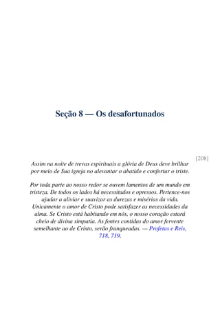 Seção 8 — Os desafortunados
[208]
Assim na noite de trevas espirituais a glória de Deus deve brilhar
por meio de Sua igreja no alevantar o abatido e confortar o triste.
Por toda parte ao nosso redor se ouvem lamentos de um mundo em
tristeza. De todos os lados há necessitados e opressos. Pertence-nos
ajudar a aliviar e suavizar as durezas e misérias da vida.
Unicamente o amor de Cristo pode satisfazer as necessidades da
alma. Se Cristo está habitando em nós, o nosso coração estará
cheio de divina simpatia. As fontes contidas do amor fervente
semelhante ao de Cristo, serão franqueadas. — Profetas e Reis,
718, 719.
 