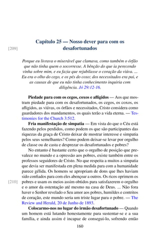 Capítulo 25 — Nosso dever para com os
desafortunados[209]
Porque eu livrava o miserável que clamava, como também o órfão
que não tinha quem o socorresse. A bênção do que ia perecendo
vinha sobre mim, e eu fazia que rejubilasse o coração da viúva. ...
Eu era o olho do cego, e os pés do coxo; dos necessitados era pai, e
as causas de que eu não tinha conhecimento inquiria com
diligência. Jó 29:12-16.
Piedade para com os cegos, coxos e afligidos — Aos que mos-
tram piedade para com os desafortunados, os cegos, os coxos, os
afligidos, as viúvas, os órfãos e necessitados, Cristo considera como
guardadores dos mandamentos, os quais terão a vida eterna. — Tes-
timonies for the Church 3:512.
Fria manifestação de simpatia — Em vista do que o Céu está
fazendo pelos perdidos, como podem os que são participantes das
riquezas da graça de Cristo deixar de mostrar interesse e simpatia
pelos seus semelhantes? Como podem deixar-se levar por orgulho
de classe ou de casta e desprezar os desafortunados e pobres?
No entanto é bastante certo que o orgulho de posição que pre-
valece no mundo e a opressão aos pobres, existe também entre os
professos seguidores de Cristo. No que respeita a muitos a simpatia
que devia ser manifestada em plena medida para com a humanidade
parece gélida. Os homens se apropriam de dons que lhes haviam
sido confiados para com eles abençoar a outros. Os ricos oprimem os
pobres e usam os meios assim obtidos para satisfazerem o orgulho[210]
e o amor da ostentação até mesmo na casa de Deus. ... Não fora
haver o Senhor revelado o Seu amor aos pobres, humildes e contritos
de coração, este mundo seria um triste lugar para o pobre. — The
Review and Herald, 20 de Junho de 1893.
Colocarmo-nos no lugar do irmão desafortunado — Quando
um homem está lutando honestamente para sustentar-se e a sua
família, e ainda assim é incapaz de consegui-lo, sofrendo então
160
 