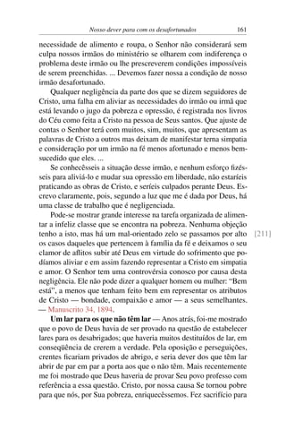 Nosso dever para com os desafortunados 161
necessidade de alimento e roupa, o Senhor não considerará sem
culpa nossos irmãos do ministério se olharem com indiferença o
problema deste irmão ou lhe prescreverem condições impossíveis
de serem preenchidas. ... Devemos fazer nossa a condição de nosso
irmão desafortunado.
Qualquer negligência da parte dos que se dizem seguidores de
Cristo, uma falha em aliviar as necessidades do irmão ou irmã que
está levando o jugo da pobreza e opressão, é registrada nos livros
do Céu como feita a Cristo na pessoa de Seus santos. Que ajuste de
contas o Senhor terá com muitos, sim, muitos, que apresentam as
palavras de Cristo a outros mas deixam de manifestar terna simpatia
e consideração por um irmão na fé menos afortunado e menos bem-
sucedido que eles. ...
Se conhecêsseis a situação desse irmão, e nenhum esforço fizés-
seis para aliviá-lo e mudar sua opressão em liberdade, não estaríeis
praticando as obras de Cristo, e seríeis culpados perante Deus. Es-
crevo claramente, pois, segundo a luz que me é dada por Deus, há
uma classe de trabalho que é negligenciada.
Pode-se mostrar grande interesse na tarefa organizada de alimen-
tar a infeliz classe que se encontra na pobreza. Nenhuma objeção
tenho a isto, mas há um mal-orientado zelo se passamos por alto [211]
os casos daqueles que pertencem à família da fé e deixamos o seu
clamor de aflitos subir até Deus em virtude do sofrimento que po-
díamos aliviar e em assim fazendo representar a Cristo em simpatia
e amor. O Senhor tem uma controvérsia conosco por causa desta
negligência. Ele não pode dizer a qualquer homem ou mulher: “Bem
está”, a menos que tenham feito bem em representar os atributos
de Cristo — bondade, compaixão e amor — a seus semelhantes.
— Manuscrito 34, 1894.
Um lar para os que não têm lar — Anos atrás, foi-me mostrado
que o povo de Deus havia de ser provado na questão de estabelecer
lares para os desabrigados; que haveria muitos destituídos de lar, em
conseqüência de crerem a verdade. Pela oposição e perseguições,
crentes ficariam privados de abrigo, e seria dever dos que têm lar
abrir de par em par a porta aos que o não têm. Mais recentemente
me foi mostrado que Deus haveria de provar Seu povo professo com
referência a essa questão. Cristo, por nossa causa Se tornou pobre
para que nós, por Sua pobreza, enriquecêssemos. Fez sacrifício para
 