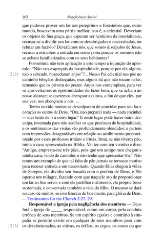 162 Beneficência Social
que pudesse prover um lar aos peregrinos e forasteiros que, neste
mundo, buscavam uma pátria melhor, isto é, a celestial. Deveriam
os objetos de Sua graça, que esperam ser herdeiros da imortalidade,
recusar-se a dividir seu lar com os desabrigados e necessitados, ou
relutar em fazê-lo? Deveríamos nós, que somos discípulos de Jesus,
recusar a estranhos a entrada em nossa porta porque os mesmos não
se acham familiarizados com os seus habitantes?
Porventura não tem aplicação a este tempo a injunção do após-
tolo: “Não vos esqueçais da hospitalidade, porque por ela alguns,
não o sabendo, hospedaram anjos”?... Nosso Pai celestial nos põe no[212]
caminho bênçãos disfarçadas, mas alguns há que não tocam nelas,
temendo que os privem do prazer. Anjos nos contemplam, para ver
se aproveitamos as oportunidades de fazer bem, que se acham ao
nosso alcance; se queremos abençoar a outros, a fim de que eles, por
sua vez, nos abençoem a nós. ...
Tenho ouvido muitos se desculparem de convidar para seu lar e
coração os santos de Deus. “Ora, não preparei nada — nada cozinhei
— eles terão de ir a outro lugar.” E neste lugar pode haver outra des-
culpa, inventada para não acolher os que precisam de hospitalidade,
e os sentimentos das visitas são profundamente ofendidos; e partem
com impressões desagradáveis em relação ao acolhimento proporci-
onado por esses professos irmãos e irmãs. Irmã, se não tiveres pão,
imita o caso apresentado na Bíblia. Vai ter com teu vizinho e dize:
“Amigo, empresta-me três pães, pois que um amigo meu chegou a
minha casa, vindo de caminho, e não tenho que apresentar-lhe.” Não
temos um exemplo de que tal falta de pão jamais se tornasse motivo
para recusar entrada a um necessitado. Quando Elias chegou à viúva
de Sarepta, ela dividiu seu bocado com o profeta de Deus, e Ele
operou um milagre, fazendo com que naquele ato de proporcionar
um lar ao Seu servo, e com ele partilhar o alimento, ela própria fosse
sustentada, e conservada também a vida do filho. O mesmo se dará
no caso de muitos, se isso fizerem de boa mente, para glória de Deus.
— Testimonies for the Church 2:27, 29.
Responsável a igreja pela negligência dos membros — Deus
fará a igreja de _____ responsável, como um corpo, pela conduta
errônea de seus membros. Se um espírito egoísta e contrário à sim-
patia se permite existir em qualquer de seus membros para com
os desafortunados, as viúvas, os órfãos, os cegos, os coxos ou que[213]
 