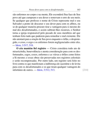 Nosso dever para com os desafortunados 163
são enfermos no corpo e na mente, Ele esconderá Sua face de Seu
povo até que cumpram o seu dever e removam o erro de seu meio.
Se qualquer que professe o nome de Cristo represente mal o seu
Salvador a ponto de descurar o seu dever para com os aflitos, ou
se de qualquer maneira procure tirar a vantagem para si mesmo do
mal dos desafortunados, e assim subtrair-lhes recursos, o Senhor
torna a igreja responsável pelo pecado de seus membros até que
tenham feito tudo que puderem para remediar o mal existente. Ele
não atentará para a oração de Seu povo enquanto o órfão, o desprote-
gido, o coxo, o cego e os enfermos forem negligenciados entre eles.
— Idem, 3:517, 518.
O céu mantém fiel registro — Cristo considera todo ato de
misericórdia, benevolência e atenta consideração para com os des-
fortunados, cegos, coxos, enfermos e as viúvas e órfãos como feitos
a Si mesmo; e essas obras são preservadas nos registros celestiais
e serão recompensadas. Por outro lado, um registro será feito no
livro contra os que manifestam a indiferença do sacerdote e do levita
para com os desafortunados e os que tiram qualquer vantagem do
infortúnio de outros. — Idem, 3:512, 513. [214]
 