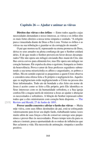 Capítulo 26 — Ajudar e animar as viúvas
Direitos das viúvas e dos órfãos — Entre todos aqueles cujas
necessidades demandam o nosso interesse, as viúvas e os órfãos têm
os mais fortes direitos a nossa terna simpatia e cuidado. “A religião
pura e imaculada diante de Deus o Pai é esta: Visitar os órfãos e as
viúvas na sua tribulação e guardar-se da corrupção do mundo.”
O pai que morreu na fé, repousando na eterna promessa de Deus,
deixa os seus amados na plena confiança de que o Senhor cuidará
deles. E de que modo o Senhor proverá em favor desses desampa-
rados? Ele não opera um milagre enviando-lhes maná do Céu; não
lhes envia corvos para alimentá-los; mas Ele opera um milagre no
coração humano. Ele expulsa da alma o egoísmo; franqueia as fontes
da benevolência. Prova o amor de Seus professos seguidores subme-
tendo a sua terna misericórdia os aflitos e angustiados, os pobres e
órfãos. Há em sentido especial os pequeninos a quem Cristo observa
e considera uma ofensa feita a Si próprio o negligenciá-los. Aqueles
que os negligenciam estão negligenciando a Cristo na pessoa dos
Seus infortunados. Todo ato de bondade a eles feito em nome de
Jesus é aceito como se feito a Ele próprio, pois Ele identifica os
Seus interesses com os da humanidade sofredora, e a Sua igreja
confiou Ele a magna tarefa de ministrar a Jesus ao ajudar e abençoar
os necessitados e sofredores. A bênção do Senhor repousará sobre
todos que a eles ministrarem com coração bem disposto. — The
Review and Herald, 27 de Junho de 1893.[215]
Prover auxílio concreto e aliviar o fardo das viúvas — Muita
mãe viúva, com seus filhos destituídos de pai, está-se esforçando
valorosamente para levar seu duplo fardo, trabalhando tantas vezes
muito além de suas forças a fim de conservar consigo seus peque-
ninos e prover-lhes às necessidades. Pouco tempo tem ela para os
educar e instruir, pouca oportunidade de os rodear de influências que
lhes aclarem a vida. Ela necessita de animação, simpatia e auxílio
positivo.
164
 