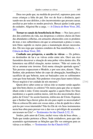 Ajudar e animar as viúvas 165
Deus nos pede que, na medida do possível, supramos para com
essas crianças a falta do pai. Em vez de ficar a distância, quei-
xando-nos de seus defeitos, e dos inconvenientes que possam causar,
auxiliai-as por todos os modos possíveis. Buscai ajudar à mãe gasta
de cuidados. Aligeirai-lhe a carga. — A Ciência do Bom Viver, 202,
203.
Tornar-se canais da beneficência de Deus — Nos lares provi-
dos dos confortos da vida, nas despensas e celeiros cheios do fruto
das abundantes colheitas, em armazéns abastecidos com os produtos
do tear, e nos subterrâneos em que se armazenam a prata e o ouro,
tem Deus suprido os meios para a manutenção desses necessita-
dos. Ele nos roga que sejamos condutos de Sua munificência. — A
Ciência do Bom Viver, 202.
Confiado aos prósperos, o auxílio às viúvas — Os pobres,
os destituídos de lar e as viúvas estão entre nós. Ouvi um rico
fazendeiro descrever a situação de uma pobre viúva dentre eles. Ele
lamentava sua difícil situação, nestes termos: “Não sei como ela
irá se arrumar este inverno. Está numa situação apertada agora.”
Tais pessoas esqueceram o Modelo, e por seus atos, dizem: “Não,
Senhor, não podemos beber do copo de abnegação, humilhação e
sacrifício de que bebeste, nem ser batizados com os sofrimentos
com que foste batizado. Não podemos viver para fazer outros felizes.
Nosso negócio é ter cuidado de nós mesmos.” [216]
Quem deve saber como as viúvas irão se manter senão aqueles
que têm bem cheios os celeiros? Os meios para que elas se mante-
nham estão à mão. Como ousarão aqueles a quem Deus fez Seus
mordomos e a quem confiou meios, retê-los dos necessitados discí-
pulos de Cristo? Ao assim fazerem, retêm-nos de Cristo. Esperais
que o Senhor faça chover grãos do céu para suprir os necessitados?
Não os colocou Ele antes em vossas mãos, a fim de ajudá-los e aben-
çoá-los por vosso intermédio? Não fez Ele de vós Seus instrumentos
nesta boa obra para provar-vos e dar-vos o privilégio de acumular
um tesouro no Céu? — Testimonies for the Church 2:32, 33.
Irmãos, pelo amor de Cristo, enchei vossa vida de boas obras. ...
Tudo que tendes pertence a Deus. Sede cuidadosos, para que não
acumuleis egoistamente as bênçãos que Ele vos entregou para as
viúvas e os órfãos. — Testimonies for the Church 4:627.
 