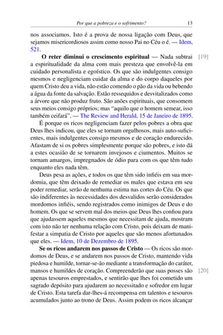 Por que a pobreza e o sofrimento? 13
nos associamos. Isto é a prova de nossa ligação com Deus, que
sejamos misericordiosos assim como nosso Pai no Céu o é. — Idem,
521.
O reter diminui o crescimento espiritual — Nada subtrai [19]
a espiritualidade da alma com mais presteza que envolvê-la em
cuidado personalista e egoístico. Os que são indulgentes consigo
mesmos e negligenciam cuidar da alma e do corpo daqueles por
quem Cristo deu a vida, não estão comendo o pão da vida ou bebendo
a água da fonte da salvação. Estão ressequidos e desvitalizados como
a árvore que não produz fruto. São anões espirituais, que consomem
seus meios consigo próprios; mas “aquilo que o homem semear, isso
também ceifará”. — The Review and Herald, 15 de Janeiro de 1895.
É porque os ricos negligenciam fazer pelos pobres a obra que
Deus lhes indicou, que eles se tornam orgulhosos, mais auto-sufici-
entes, mais indulgentes consigo mesmos e de coração endurecido.
Afastam de si os pobres simplesmente porque são pobres, e isto dá
a estes ocasião de se tornarem invejosos e ciumentos. Muitos se
tornam amargos, impregnados de ódio para com os que têm tudo
enquanto eles nada têm.
Deus pesa as ações, e todos os que têm sido infiéis em sua mor-
domia, que têm deixado de remediar os males que estava em seu
poder remediar, serão de nenhuma estima nas cortes do Céu. Os que
são indiferentes às necessidades dos desvalidos serão considerados
mordomos infiéis, sendo registrados como inimigos de Deus e do
homem. Os que se servem mal dos meios que Deus lhes confiou para
que ajudassem aqueles mesmos que necessitam de ajuda, mostram
com isto não ter nenhuma relação com Cristo, pois deixam de mani-
festar a simpatia de Cristo por aqueles que são menos afortunados
que eles. — Idem, 10 de Dezembro de 1895.
Se os ricos andarem nos passos de Cristo — Os ricos são mor-
domos de Deus, e se andarem nos passos de Cristo, mantendo vida
piedosa e humilde, tornar-se-ão mediante a transformação do caráter,
mansos e humildes de coração. Compreenderão que suas posses são [20]
apenas tesouros emprestados, e sentirão que lhes foi cometido um
sagrado depósito para ajudarem ao necessitado e sofredor em lugar
de Cristo. Esta tarefa dar-lhes-á recompensa em talentos e tesouros
acumulados junto ao trono de Deus. Assim podem os ricos alcançar
 