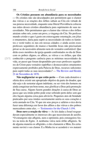 166 Beneficência Social
Os Cristãos possuem em abundância para os necessitados
— Os cristãos não são desculpados por permitirem que o clamor
das viúvas e as orações dos órfãos subam ao Céu em virtude de
sua penosa necessidade, enquanto uma liberal Providência colocou
nas mãos desses cristãos abundância para suprimento de suas ne-
cessidades. Não permitamos que o clamor das viúvas e dos órfãos
atraiam sobre nós, como um povo, a vingança do Céu. No professo
mundo cristão o que é gasto em extravagante ostentação, em jóias
e ornamentos, daria para suprir as necessidades de todos os famin-
tos e vestir todos os nus em nossas cidades; e ainda assim esses
professos seguidores do manso e humilde Jesus não precisariam
privar-se do necessário alimento nem do vestuário confortável. Que
dirão esses membros da igreja quando confrontados no dia de Deus
com os pobres dignos, os aflitos, as viúvas e os órfãos, que têm
conhecido a pungente carência para as mínimas necessidades da[217]
vida, ao passo que foram despendidos por esses professos seguido-
res de Cristo para vestuário supérfluo e desnecessários ornamentos
expressamente proibidos pela Palavra de Deus, recursos suficientes
para suprir todas as suas necessidades? — The Review and Herald,
21 de Novembro de 1878.
Não negligenciar os que estão perto — Com cada donativo e
oferta deve existir um apropriado objetivo da parte do doador, que
não seja o de sustentar algum indolente, ou ser visto dos homens ou
ainda conquistar um bom nome, mas glorificar a Deus pela promoção
de Sua causa. Alguns fazem grandes doações à causa de Deus ao
passo que seu irmão pobre pode estar sofrendo perto deles sem que
eles façam alguma coisa para aliviá-lo. Pequenos atos de bondade
praticados por seus irmãos secretamente uniria os seus corações e
seria anotado no Céu. Vi que em seus preços e salários o rico devia
fazer uma diferença em favor dos aflitos e das viúvas e dos pobres
merecedores entre eles. — Testimonies for the Church 1:194.
Deus ouve a oração da viúva — As leis dadas a Israel resguar-
davam especialmente os interesses dos que necessitavam de auxílio.
“O estrangeiro não afligirás, nem o oprimirás; pois estrangeiros fos-
tes na terra do Egito. A nenhuma viúva nem órfão afligireis. Se
de alguma maneira os afligirdes, e eles clamarem a Mim, Eu certa-
mente ouvirei o seu clamor. E a Minha ira se acenderá e vos matarei
 