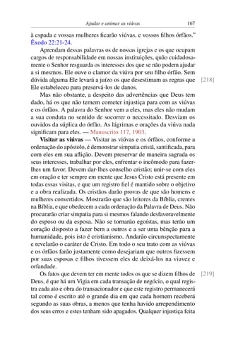 Ajudar e animar as viúvas 167
à espada e vossas mulheres ficarão viúvas, e vossos filhos órfãos.”
Êxodo 22:21-24.
Aprendam dessas palavras os de nossas igrejas e os que ocupam
cargos de responsabilidade em nossas instituições, quão cuidadosa-
mente o Senhor resguarda os interesses dos que se não podem ajudar
a si mesmos. Ele ouve o clamor da viúva por seu filho órfão. Sem
dúvida alguma Ele levará a juízo os que desestimam as regras que [218]
Ele estabeleceu para preservá-los de danos.
Mas não obstante, a despeito das advertências que Deus tem
dado, há os que não temem cometer injustiça para com as viúvas
e os órfãos. A palavra do Senhor vem a eles, mas eles não mudam
a sua conduta no sentido de socorrer o necessitado. Desviam os
ouvidos da súplica do órfão. As lágrimas e orações da viúva nada
significam para eles. — Manuscrito 117, 1903.
Visitar as viúvas — Visitar as viúvas e os órfãos, conforme a
ordenação do apóstolo, é demonstrar simpatia cristã, santificada, para
com eles em sua aflição. Devem preservar de maneira sagrada os
seus interesses, trabalhar por eles, enfrentar o incômodo para fazer-
lhes um favor. Devem dar-lhes conselho cristão; unir-se com eles
em oração e ter sempre em mente que Jesus Cristo está presente em
todas essas visitas, e que um registro fiel é mantido sobre o objetivo
e a obra realizada. Os cristãos darão provas de que são homens e
mulheres convertidos. Mostrarão que são leitores da Bíblia, crentes
na Bíblia, e que obedecem a cada ordenação da Palavra de Deus. Não
procurarão criar simpatia para si mesmos falando desfavoravelmente
do esposo ou da esposa. Não se tornarão egoístas, mas terão um
coração disposto a fazer bem a outros e a ser uma bênção para a
humanidade, pois isto é cristianismo. Andarão circunspectamente
e revelarão o caráter de Cristo. Em todo o seu trato com as viúvas
e os órfãos farão justamente como desejariam que outros fizessem
por suas esposas e filhos tivessem eles de deixá-los na viuvez e
orfandade.
Os fatos que devem ter em mente todos os que se dizem filhos de [219]
Deus, é que há um Vigia em cada transação de negócio, o qual regis-
tra cada ato e obra do transacionador e que este registro permanecerá
tal como é escrito até o grande dia em que cada homem receberá
segundo as suas obras, a menos que tenha havido arrependimento
dos seus erros e estes tenham sido apagados. Qualquer injustiça feita
 