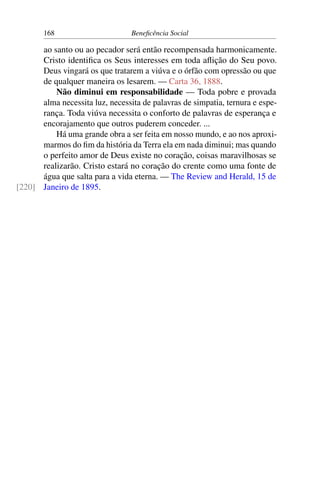 168 Beneficência Social
ao santo ou ao pecador será então recompensada harmonicamente.
Cristo identifica os Seus interesses em toda aflição do Seu povo.
Deus vingará os que tratarem a viúva e o órfão com opressão ou que
de qualquer maneira os lesarem. — Carta 36, 1888.
Não diminui em responsabilidade — Toda pobre e provada
alma necessita luz, necessita de palavras de simpatia, ternura e espe-
rança. Toda viúva necessita o conforto de palavras de esperança e
encorajamento que outros puderem conceder. ...
Há uma grande obra a ser feita em nosso mundo, e ao nos aproxi-
marmos do fim da história da Terra ela em nada diminui; mas quando
o perfeito amor de Deus existe no coração, coisas maravilhosas se
realizarão. Cristo estará no coração do crente como uma fonte de
água que salta para a vida eterna. — The Review and Herald, 15 de
Janeiro de 1895.[220]
 