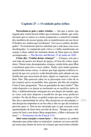 Capítulo 27 — O cuidado pelos órfãos
Necessitam-se pais e mães cristãos — Até que a morte seja
tragada pela vitória haverá órfãos que reclamam cuidado, que sofre-
rão mais que os outros se a terna compaixão e o amorável cuidado
dos membros de nossas igrejas não se manifestarem em seu favor.
O Senhor nos ordena que recolhamos “em casa os pobres desabri-
gados”. O cristianismo precisa substituir pai e mãe para com esses
desabrigados. A compaixão pela viúva e o órfão manifestada em
oração e obras subirá em memória diante de Deus para ser afinal
recompensada. — The Review and Herald, 27 de Junho de 1893.
Cristo diz: “Cuidai destas crianças” — Crianças sem pai e
sem mãe são postos nos braços da igreja, e Cristo diz a Seus segui-
dores: Tomai estas desamparadas crianças, cuidai delas para Mim
e recebereis para isto o vosso salário. Tenho visto muito egoísmo
manifestado nestas coisas. A menos que haja alguma evidência es-
pecial de que eles próprios serão beneficiados pela adoção em sua
família dos que necessitam de lares, alguns se esquivam, e respon-
dem: Não. Não parecem saber ou se preocupar com o fato de os
tais estarem salvos ou perdidos. Isto, pensam, não lhes diz respeito.
Como Caim, perguntam: “Sou eu guardador de meu irmão?” Não
estão dispostos a se darem ao incômodo ou ao sacrifício pelos ór-
fãos, e indiferentemente entregam-nos aos braços do mundo, que,
às vezes, está mais disposto a recebê-los do que esses professos
cristãos. No dia de Deus se pedirá contas por estes a quem o Céu
lhes deu a oportunidade de salvar. Mas desejavam ser desculpados, e [221]
não desejavam empenhar-se na boa obra a não ser que daí resultasse
proveito para si. Tem-se-me mostrado que os que recusam essas
oportunidades de fazer bem ouvirão de Jesus: “Sempre que o dei-
xastes de fazer a um destes Meus pequeninos, a Mim o deixastes de
fazer.” — Testimonies for the Church 2:33.
Abri vosso coração e vossos lares — Meu esposo e eu, embora
chamados para árduo labor no ministério, sentimos ser nosso privilé-
gio trazer para dentro de nosso lar crianças que necessitam cuidado,
169
 